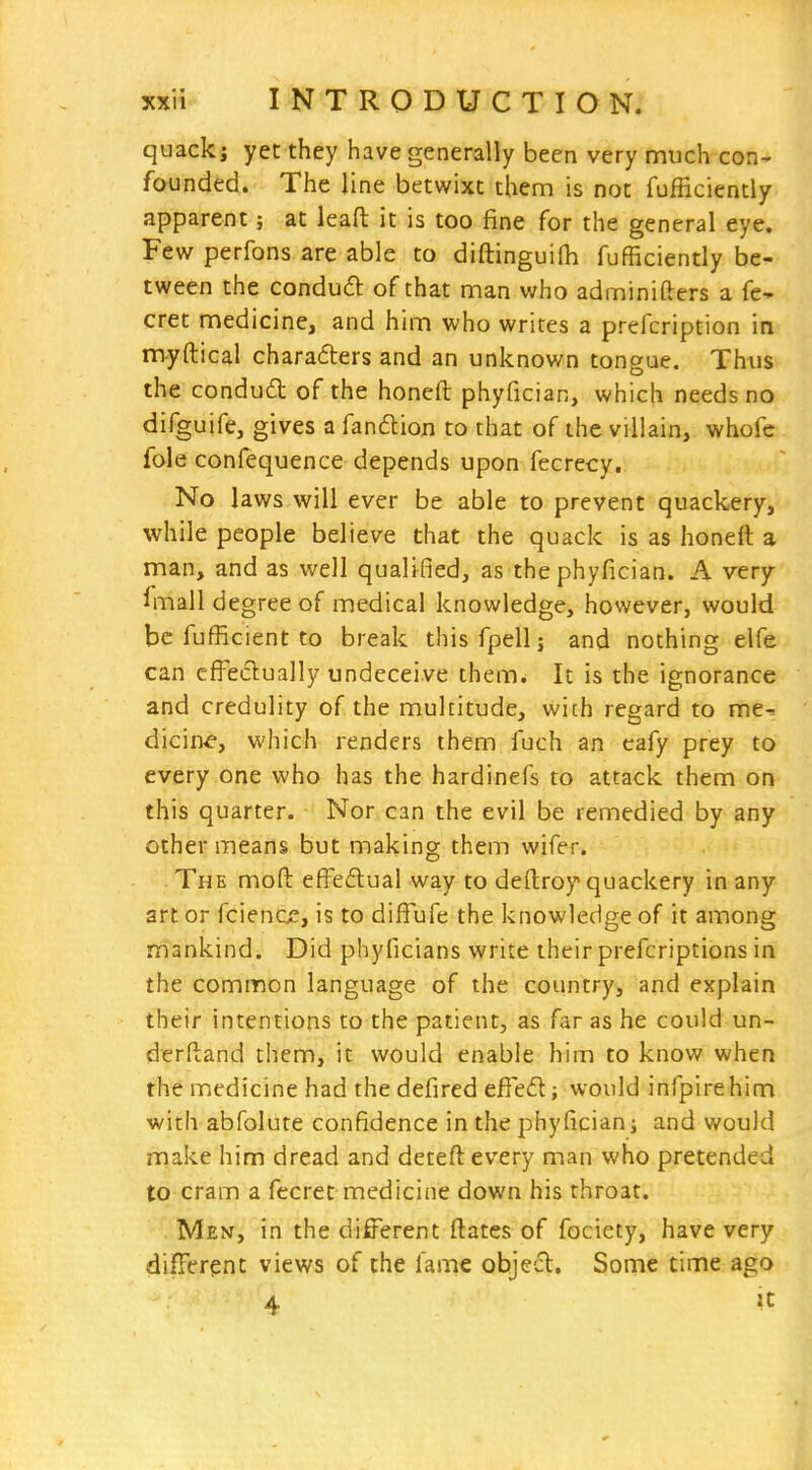 quackj yet they have generally been very much con» founded. The line betwixt them is not fufficiently apparent; at lead it is too fine for the general eye. Few perfons are able to diftinguifh fufficiently be- tween the conduft of that man who adminifters a fe- cret medicine, and him who writes a prefcription in myftical charadlers and an unknown tongue. Thus the condud of the honeft phyfician, which needs no difguife, gives a fandion to that of the villain, whofe fole confequence depends upon fecrecy. No laws will ever be able to prevent quackery, while people believe that the quack is as honelt a man, and as well qualified, as the phyfician. A very ilnall degree of medical knowledge, however, would be fufficient to break thisfpell; and nothing elfe can effeclually undeceive them. It is the ignorance and credulity of the multitude, wich regard to me-, dicine, which renders them fuch an eafy prey to every one who has the hardinefs to attack them on this quarter. Nor can the evil be remedied by any other means but making them wifer. -The mod effedual way to deftroy quackery in any art or fcience, is to diffufe the knowledge of it among mankind. Did phyficians write their prefcriptions in the common language of the country, and explain their intentions to the patient, as far as he could un- derftand them, it would enable him to know when the medicine had the defired effed; would infpirehim with abfolute confidence in the phyficianj and would make him dread and deteft every man who pretended to cram a fecret medicine down his throat. Men, in the different ftates of fociety, have very diiFcrent views of the fame objed. Some time ago