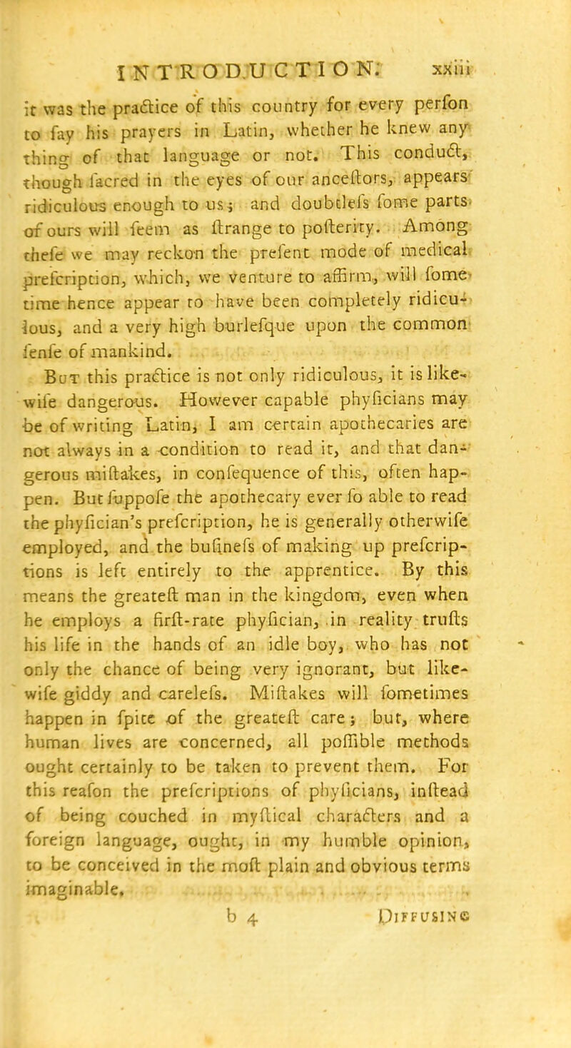 it was the pradlice of this country for every perfon to fay his prayers in Latin, whether he knew znf thing of that language or not. This condu6l, though facred in the eyes of our anceftors, appears? ridiculous enough to us^ and doubtlefs fome parts, of ours will Teem as ftrange to pofterity. Among: thefe we may reckon the prefent mode of medical prefcription, which, we venture to affirm, .will fome- time hence appear to have been completely ridicu- lous, and a very high burlefque upon the common fenfe of mankind. But this practice is not only ridiculous, it is like- wife dangerous. However capable phyficians may be of writing Latin, I am certain apothecaries are not always in a -condition to read ir, and that dan- gerous miftakes, in confequence of this, often hap- pen. Butfyppofe the apothecary ever fo able to read the phyfician's prefcription, he is generally otherwife employed, and the bufinefs of making up prefcrip- tions is left entirely to the apprentice. By this means the greateft man in the kingdom, even when he employs a firft-rate phyfician, in reality trulls his life in the hands of an idle boy, who has not only the chance of being very ignorant, but like- wife giddy and carelefs. Miftakes will fometimes happen in fpitc of the greateft care; but, where human lives are concerned, all poffible methods ought certainly to be taken to prevent them. For this reafon the prefcriptions of phyficians, inllead of being couched in myftical charaders and a foreign language, ought, in my humble opinion, to be conceived in the moft plain and obvious terma imaginable. b 4 UlFFUSlNC