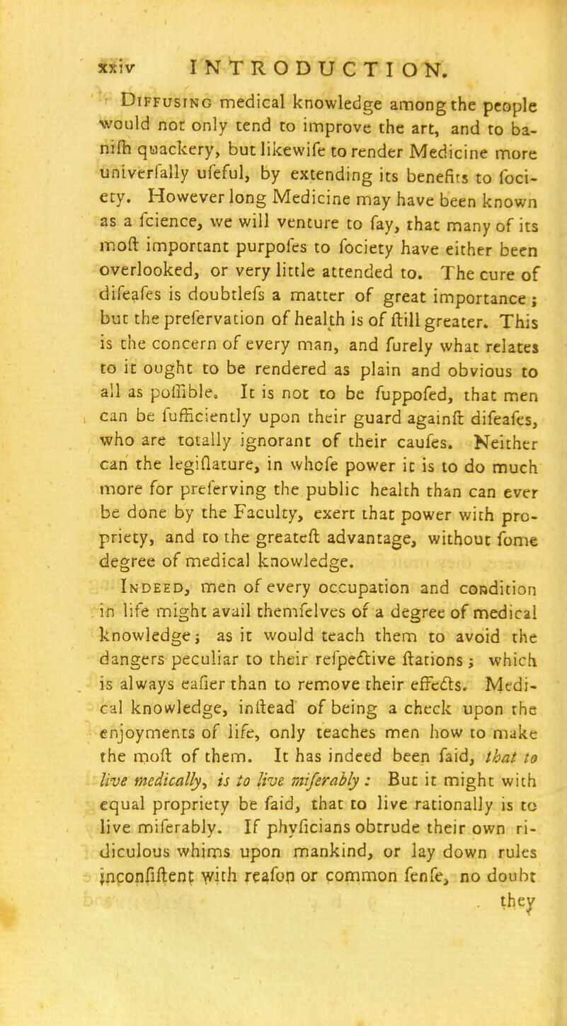 - Diffusing medical knowledge among the people would nor only tend to improve the art, and to ba- nilh qwackery, butlikewife to render Medicine more univerfally ufeful, by extending its benefits to foci- ety. However long Medicine may have been known as a fcience, we will venture to fay, that many of its moft important purpofes to fociety have either been overlooked, or very little attended to. The cure of difeafes is doubtlefs a matter of great importance; but the prefervation of health is of ftill greater. This is the concern of every man, and furely what relates to it ought to be rendered as plain and obvious to all as poliible. It is not to be fuppofed, that m.en can be fufficiently upon their guard againft difeafes, who are totally ignorant of their caufes. Neither can the legiflature, in whofe power it is to do much more for preferving the public health than can ever be done by the Faculty, exert that power with pro- priety, and to the greatcft advantage, without fome degree of medical knowledge. Indeed, men of every occupation and coudition in life might avail themfelves of a degree of medical knowledge j as it would teach them to avoid the dangers peculiar to their refpeftive ftations; which is always cafier than to remove their effcds. Medi- cal knowledge, inltead of being a check upon the enjoyments of life, only teaches men how to make the rnoft of them. It has indeed been faid, that to live medically, is to live mtferahly : But it might with equal propriety be faid, that to live rationally is to live miferably. If phyficians obtrude their own ri- diculous whims upon mankind, or lay down rules jpconfiftenf with rcafop or common fenfe, no doubt they