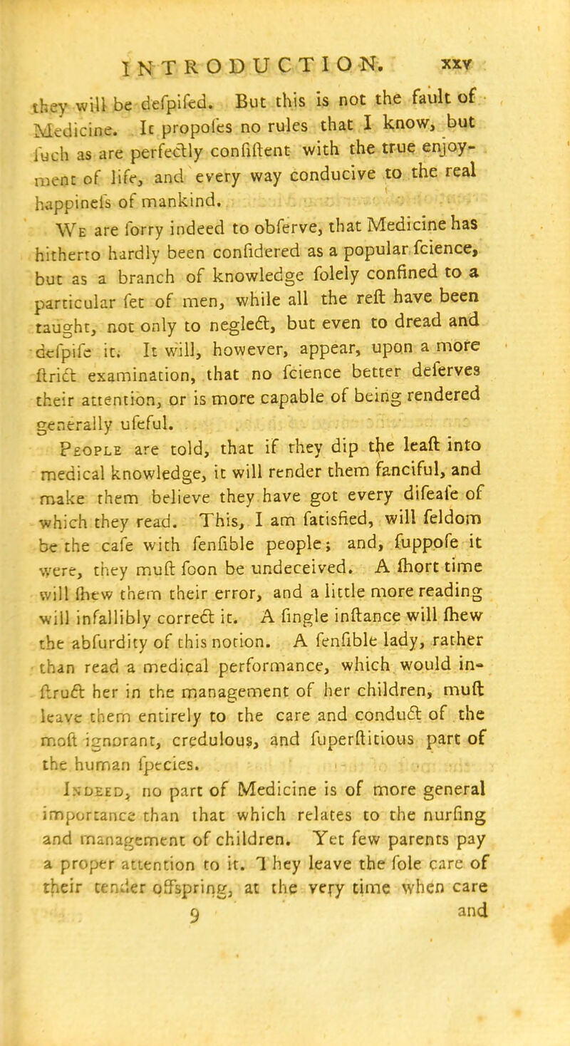 they wili be defpifed. But this is not the fault of Medicine. It propoles no rules that I know, but fuch as are perfedly confident with the true enjoy- ment of liff, and every way conducive to the real happinefs of mankind. We are forry indeed to obferve, that Medicine has hitherto hardly been confidered as a popular fcience, but as a branch of knowledge folely confined to a particular fet of men, while all the reft have been taught, not only to negleft, but even to dread and -dcfpife it; It will, however, appear, upon a more flridl examination, that no fcience better deferves their attention, or is more capable of being rendered generally ufcful. People are told, that if rhey dip t^e leaft into medical knowledge, it will render them fanciful, and make them believe they have got every difeafe of which they read. This, I am fatisfied, will feldom be the cafe with fenfible people; and, fuppofe it were, they muft foon be undeceived. A fhort time will (hew them their error, and a little more reading will infallibly corred it. A fingle inftance will fhew the abfurdity of this notion. A fenfible lady, rather ■than read a medical performance, which would in- ftrud her in the management of her children, muft leave them entirely to the care and condu6l of the moft ignorant, credulous, and fuperftitious part of the human fptcies. Indeed, no part of Medicine is of more general importance than that which relates to the nurfing and management of children. Yet few parents pay a proper attention to it. 1 hey leave the fole care of their tender offspring, at the very time when care 9 and i J