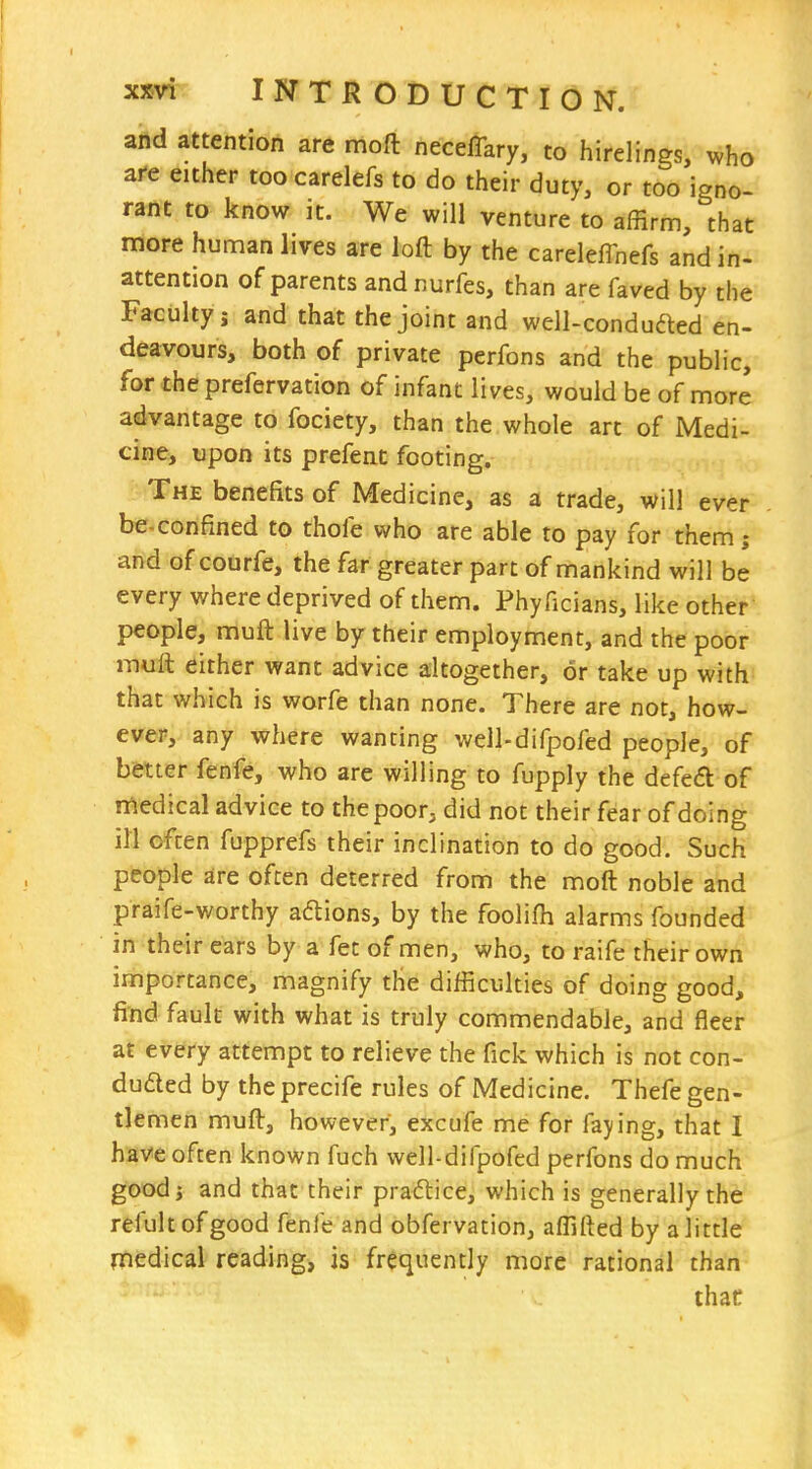 and attention are moft neceffary, to hirelings, who are either toocarelefs to do their duty, or too ignc rant to know it. We will venture to affirm, that more human lives are loft by the careleffnefs and in- attention of parents and nurfes, than are faved by the Faculty J and that the joint and well-conduaed en- deavours, both of private perfons and the public, for theprefervation of infant lives, would be of more advantage to fociety, than the whole art of Medi- cine, upon its prefent footing. - The benefits of Medicine, as a trade, will ever be-confined to thofe who are able to pay for them; and of courfe, the far greater part of mankind will be every where deprived of them. Phyficians, like other people, muft live by their employment, and the poor mull either want advice altogether, or take up with that which is worfe than none. There are not, how- ever, any where wanting well-difpofed people, of b&tter fenfe, who are willing to fupply the defed of medical advice to the poor, did not their fear of doing ill often fupprefs their inclination to do good. Such people are often deterred from the moft noble and praife-worthy adtions, by the foolifh alarms founded in their ears by a fet of men, who, to raife their own importance, magnify the difficulties of doing good, find fault with what is truly commendable, and fleer at every attempt to relieve the fick which is not con- duded by the precife rules of Medicine. Thefe gen- tlemen muft, however, excufe me for faying, that I have often known fuch well-difpofed perfons do much goodj and that their pradlice, which is generally the refultofgood fenfe and obfervation, affifted by a little medical reading, is frequently more rational than that