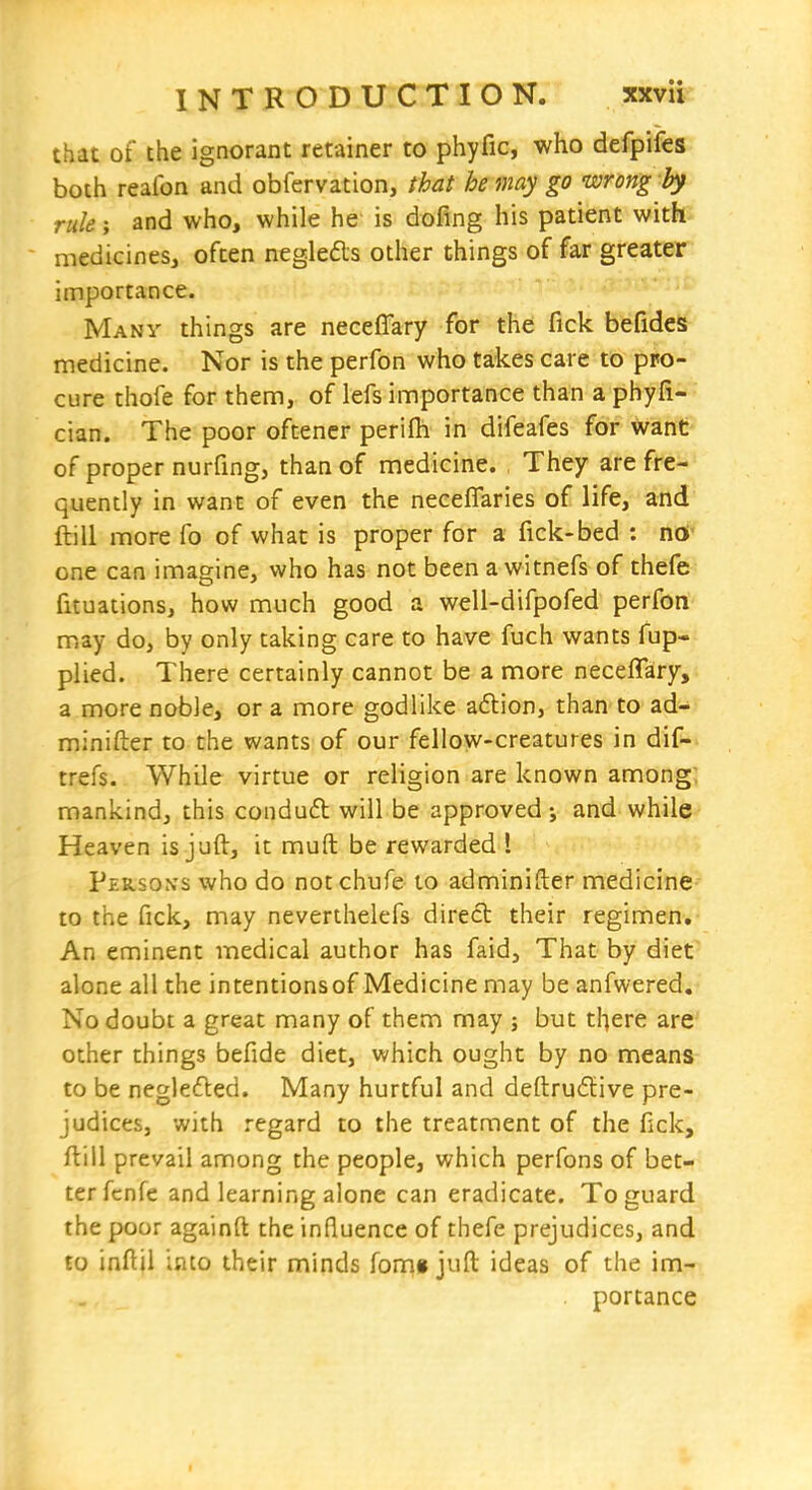 that of the ignorant retainer to phyfic, who defpifes both reafon and obfervation, that he may go wrong by rule; and who, while he is dofing his patient with ■ medicines, often negleds other things of far greater importance. Many things are neceffary for the fick befides medicine. Nor is the perfon who takes care to pro- cure thofe for them, of lefs importance than a phyfi- cian. The poor oftencr perifh in difeafes for want of proper nurfing, than of medicine. They are fre- quently in want of even the neceflaries of life, and ftill more fo of what is proper for a fick-bed : nO' one can imagine, who has not been a witnefs of thefe fituations, how much good a well-difpofed perfon may do, by only taking care to have fuch wants fup- plied. There certainly cannot be a more neceffary, a more noble, or a more godlike aflion, than to ad- minifter to the wants of our fellow-creatures in dif- trefs. While virtue or religion are known among; mankind, this conduft will be approved j and while Heaven is juft, it mufl: be rewarded 1 Persons who do notchufe to adminifter medicine- to the fick, may nevenhelefs direct their regimen. An eminent medical author has faid, That by diet alone all the intentionsof Medicine may be anfwered. No doubt a great many of them may ; but there are other things befide diet, which ought by no means to be neglefbed. Many hurtful and deftru6five pre- judices, with regard to the treatment of the fick, ftill prevail among the people, which perfons of bet- ter fcnfe and learning alone can eradicate. To guard the poor againfl: the influence of thefe prejudices, and £0 inftil into their minds fom» juft ideas of the imri . portance I