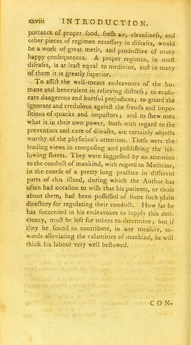 portance of proper food, frcfh air, cleanlinefs, and other pieces of regimen neceffary in difeafes, would be a work of great nnerit, and produdlive of many happy confequences. A proper regimen, in molt difeafes, is at leaft equal to medicine, and in many of them it is greatly fupei ior. To affifl: the well-meant endeavours of the hu- mane and benevolent in relieving diftrefs j to eradi- cate dangerous and hurtful prejudices i to guard the ignorant and credulous againft the frauds and impo- fitions of quacks and impoftors j and to (hew men what is in their own power, both with regard to the prevention and cure of diieafes, are certainly objefts worthy of the phyfician's attention. Thcfc were the leading views in compofing and publiftiing the fol- lowing fheets. They were fuggcftcd by an attention to the condudl of mankind, with regard to Medicine, in the courfe of a pretty long pradice in different parts of this ifland, during which the Author has often had occafion to wifli that his patients, or thofe about them, had been pofleifed of fome fuch plain direftory for regulating their condud. How far he has iucceeded in his endeavours to lupply this deH- ciency, mud be Jeft for others to determine j but if they be found to contribute, in any meafure, to- wards alleviating the calamities of mankind, he will think his labour very well beftowed. CON-