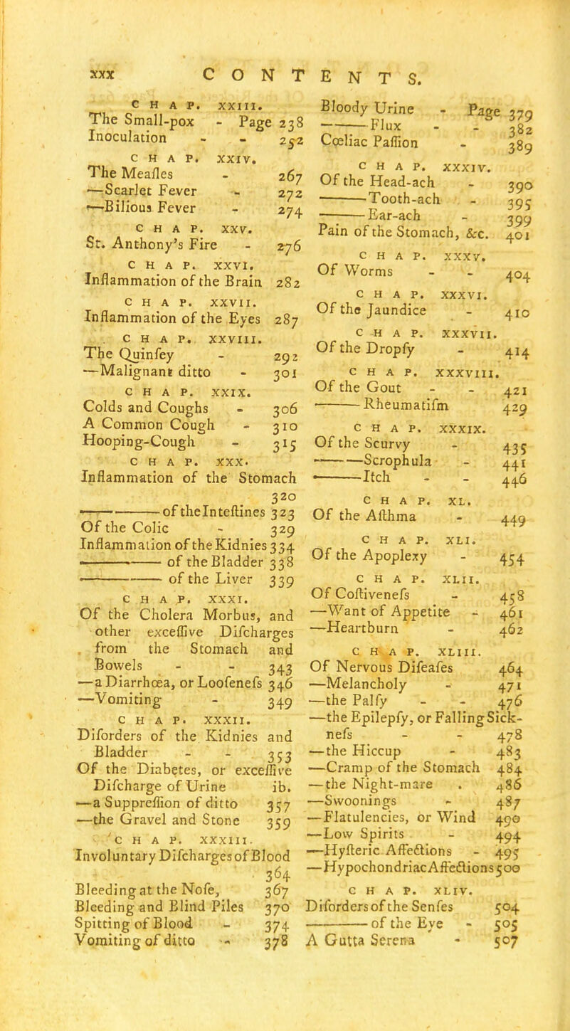 CHAP. XXIII. The Small-pox - Page 238 Inoculation - - 252 CHAP. XXIV. The Meafles - 267 •—Scarlet Fever - 272 '—Bilious Fever - 274 CHAP. XXV. Sc. Anthony's Fire - 276 CHAP. XXVI. Inflammation of the Brain 282 CHAP. xxvii. Inflammation of the Eyes 287 CHAP. xxviii. The Quinfey - 292 ■—Malignant ditto - 301 CHAP. XXIX. Colds and Coughs - 306 A Common Cough - 310 Hooping-Cough - ^1^ CHAP. XXX. Inflammation of the Stomach 320 of thelnteftlnes 323 Of the Colic - 329 Inflajnmaiion of theKidnies334 -—-—«s—- of the Bladder 338 •—^ of the Liver 339 CHAP. XXXI. Of the Cholera Morbus, and other exceffive Difcharges . from the Stomach and Bowels - - —a Diarrhoea, orLoofenefs 346 —Vomiting - 349 CHAP. XXXII. Diforders of the. Kidnies and Bladder - - 353 Of the Diabetes, or exceffive Difcharge of Urine ib. —a Suppreflion of ditto 357 —the Gravel and Stone 359 'chap, xxxui. Involuntary Difcharges of Blood Bleeding at the Nofe, 367 Bleeding and Blind Piles 370 Spitting of Blood - 374. Vomiting of ditto 378 Bloody Urine Flux Coeliac Paflion Page 379 382 389 CHAP. XXXIV. Of the Head-ach — 'Tooth-ach Ear-ach Pain of the Stom.ich, &:c. CHAP. XXXV. Of Worms CHAP. XXXVI. Of the Jaundice CHAP. XXXVII. OftheDropfy CHAP, xxxvm. Of the Gout Rheumatifm CHAP. XXXIX. Of the Scurvy Scrophula • Itch CHAP. Of the Afthma XL. XLI. CHAP. Of the Apoplexy CHAP. XLII. Of Coftivenefs —Want of Appetite —Heartburn 390 395 399 401 404 410 414 421 429 435 441 446 449 454 458 461 462 C H^. A P. XLIII. Of Nervous Difeafes 464 —Melancholy - 471 —the Palfy - - 476 —the Epilepfy, or FallingSick- nefs - - 478 —the Hiccup - 483 —Cramp of the Stomach 484 — the Night-mare . 486 —Swoonings - 487 —Flatulencies, or Wind 490 —Low Spirits - 494 —Hyfleric Aifeftlons - 495 —HypochondriacAftedlions5oo CHAP. XLIV. Diforders of the Senfes 504 • -of the Eye - 505 A Gutta Serena - 507