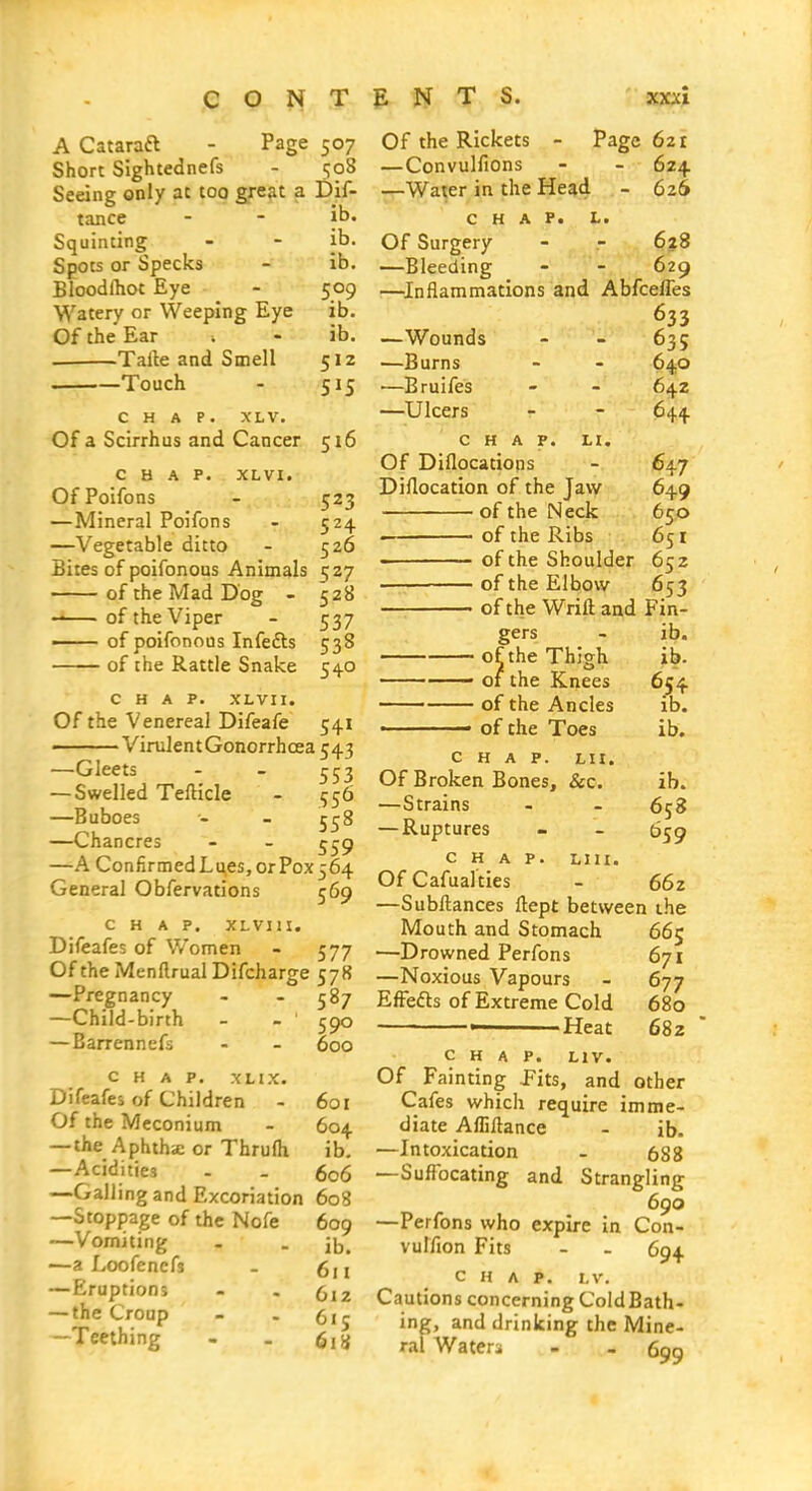 A Cataraft - Page 507 Short Sightednefs - 508 Seeing only at too gre?it a Dif- tance - - |b. Squinting - - ib. Spots or Specks - ib. Bloodihot Eye - 509 Watery or Weeping Eye ib. Of the Ear ■. - ib, Talle and Smell 512 1 Touch - 515 CHAP. XLV. Of a Scirrhus and Cancer 516 CHAP. XLVI. OfPoifons - 523 —Mineral Poifons - 524 —Vegetable ditto - 526 Bites of poifonous Animals 527 of the Mad Dog - 528 of the Viper - 537 —— of poifonous Infefts 538 of the Rattle Snake 54.0 CHAP. XLVII. Of the Venereal Difeafe 541 ——Virulent Gonorrhoea 543 —Gleets - - 553 — Swelled Teftide - 556 —Buboes - - 5 {J 8 —Chancres - - —A ConfirmedLues,orPox564 General Obfervations 569 CHAP. XLVIII, Difeafes of Women - 577 Of the Menftrual Difcharge 578 —Pregnancy - - 587 —Child-birth - - ' 590 — Barrennefs - - 600 CHAP. XHX. Difeafes of Children - 601 Of the Meconium - 604 —the Aphthie or Thrufh ib. —Acidities - . 606 —Galling and Excoriation 608 —Stoppage of the Nofe 609 —Vomiting - . —a Loofenefs - 6n —Eruptions - . (,12 — the Croup - . 51 ^ —Teething - . 6,^} Of the Rickets - Page 621 —Convulfions - - 624 —Water in the Head - 626 CHAP. L. Of Surgery - - 628 —Bleeding - - 629 —^Inflammations and AbfcelTes 633 —Wounds - - 635 —Burns - - 64,0 —Bruifes - - 642 —Ulcers - - 644 CHAP. H. Of Diflocatiops - 647 Diflocation of the Jaw 649 of the Neck 650 • of the Ribs 651  of the Shoulder 652 of the Elbow 653 of the Wrift and Fin- gers - ib. of the Thigh ib. of the Knees 654 of the Ancles ib. ■ of the Toes ib, CHAP. Lit. Of Broken Bones, &c. ib. —Strains - - 658 —Ruptures - - 659 CHAP. LIII. Of Cafual'ties - 662 —Subllances ftept between the Mouth and Stomach 665 —Drowned Perfons 671 —Noxious Vapours - 677 EfFefts of Extreme Cold 680 Heat 682 CHAP. LIV. Of Fainting Pits, and other Cafes which require imme- diate Affillance - ib. —Intoxication - 688 —Suffocating and Strangling 690 —Perfons who expire in Con- vulfion Fits - - 694 CHAP. LV. Cautions concerning Cold Bath- ing, and drinking the Mine- ral Wateri - .