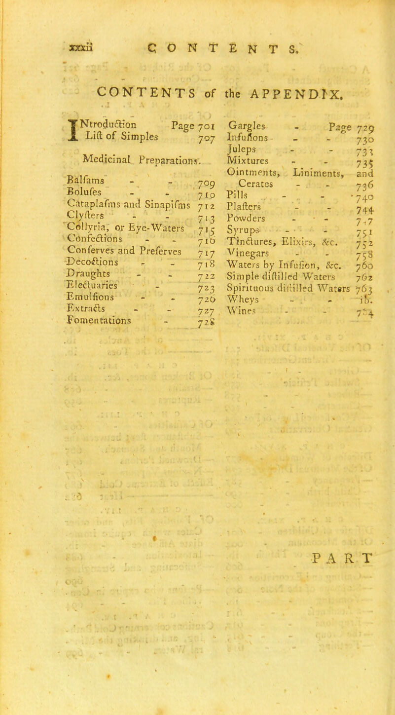 CONTENTS of the APPENDIX. I Ntrodu£l:on Lift of Simples Page 701 707 Medicinal Preparations. Balfams Bolufes Cataplafms and Sinapifms Clyllers 'CoUyria, or Eye-Waters ConfedlJons Conferves and Preferves ■Decoftions Draughts Electuaries Emulfions Extrafts Fomentations 709 710 712 7'3 7'5 716 717 7.8 7 22 723 720 727 72S Gargles - page Infufions Juleps Mixtures Ointments, Liniments, Cerates - . Pills . - . PI afters Powders - ■ - Syrup* Tindures, Elixirs, &c. Vinegars Waters by Infufion, &c. Simple diftilled Waters Spirituous didilled Watsrs Wheys Wines 729 730 73 ^ 73$ and 736 740 744- 7-7 75' 75^ 753 760 762 7.63 i 0. 7^4 1 PART