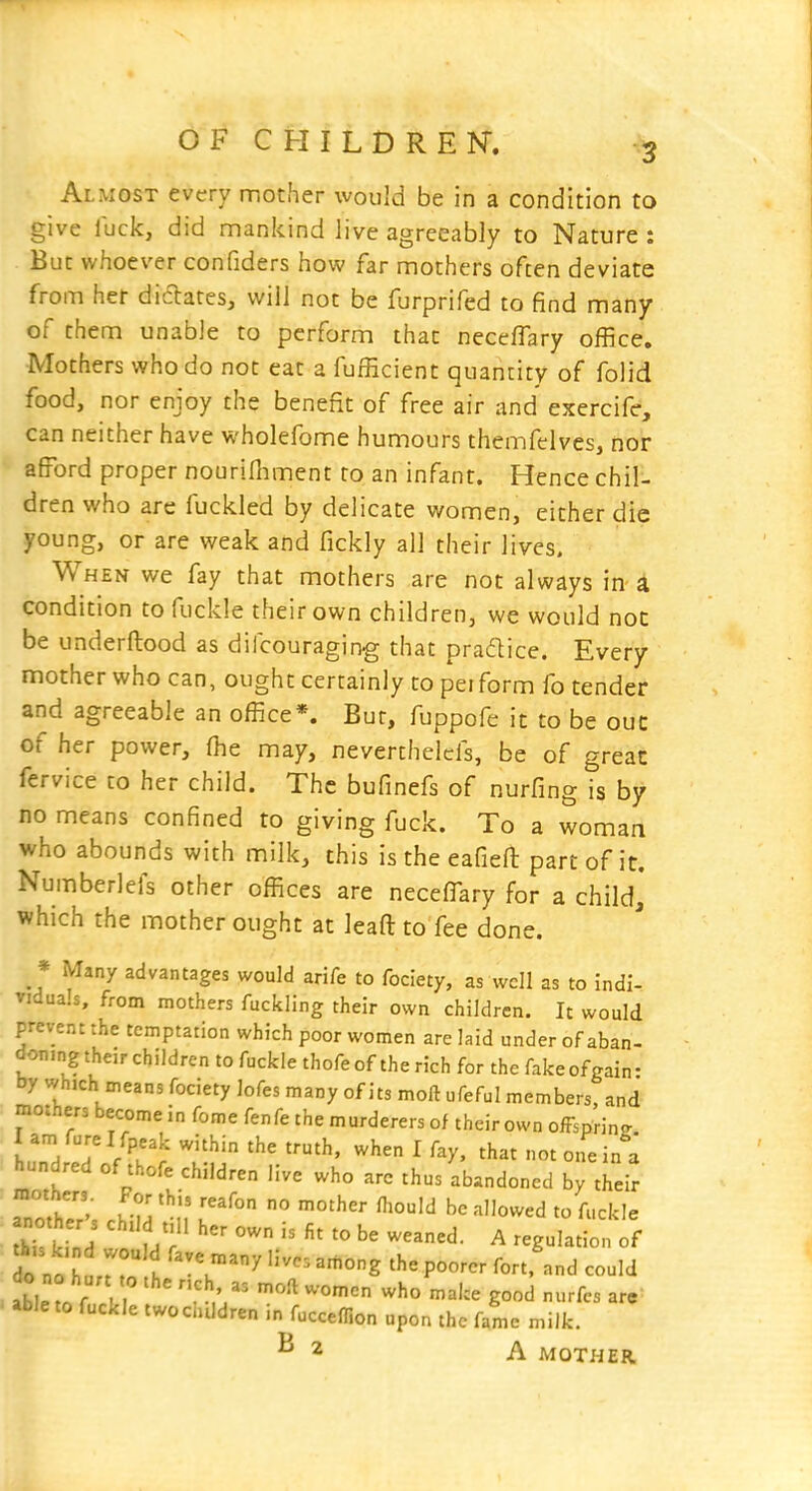 Almost every mother would be in a condition to give iuck, did mankind Jive agreeably to Nature : But whoever confiders how far mothers often deviate from her didares, will not be furprifed to find many of them unable to perform that neceffary office. Mothers who do not eat a fufficient quantity of folid food, nor enjoy the benefit of free air and ejcercife, can neither have wholefome humours themfelves, nor afford proper nourifhment to an infant. Hence chil- dren who are fuckled by delicate women, either die young, or are weak and fickly all their lives. When we fay that mothers are not always in a condition to fuckle their own children, we would noc be underftood as dilcouraging that pracftice. Every mother who can, ought certainly to perform fo tender and agreeable an office*. Bur, fuppofe it to be ouc of her power, (he may, neverthelcfs, be of great fervice to her child. The bufinefs of nurfing is by no means confined to giving fuck. To a woman who abounds with milk, this is the eafieft part of it. Numberlefs other offices are neceffary for a child,* which the mother ought at leaa to fee done. » Many advantages would arife to fociety, as well as to indi- vidua.s, from mothers fuckling their own children. It would prevent the temptation which poor women are laid under of aban- doningtheirchildrentofuclclethofeoftherichfor the fake of gain- by which means fociety lofes many of its moft ufeful members, and mothers become in fome fenfe the murderers of their own offsprinjr K'/T A^' ^ ^hat not one in a hundred of thofe children live who are thus abandoned by their dn „t K t ''^ ''^^ P^^^-- f-ort, and could able to fuckle twochtldren in fucceflion upon the fame milk. ^2 A MOTHER,