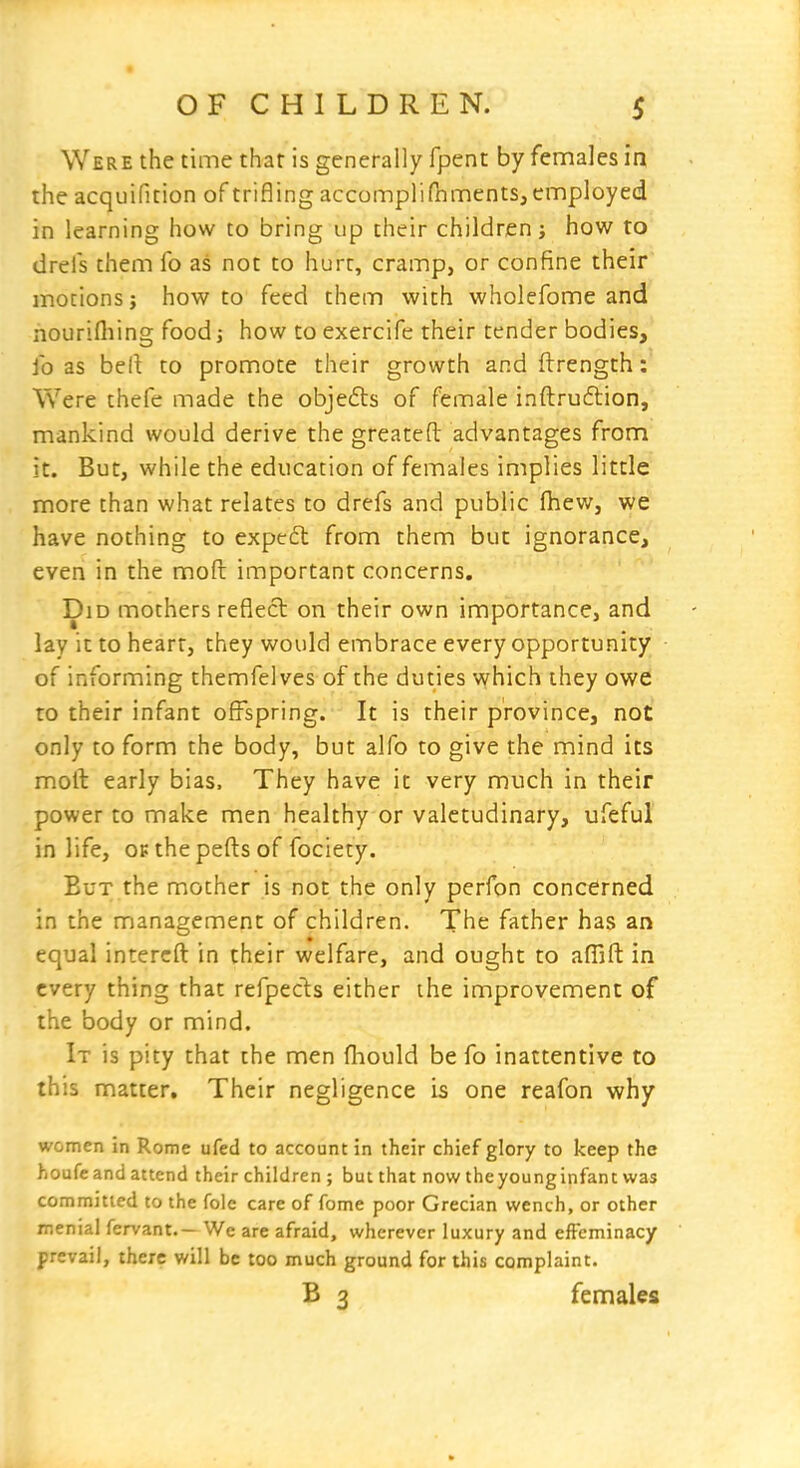 Were the time that is generally fpent by females in the acquifition of trifling accomplifhments, employed in learning how to bring up their children j how to dreis them fo as not to hurt, cramp, or confine their motions J how to feed them with wholefome and nourifliing food; how to exercife their tender bodies, fo as bell to promote their growth and ftrength: Were thefe made the objedls of female inftruftion, mankind would derive the greatefl: advantages from it. But, while the education of females implies little more than what relates to drefs and public fhew, we have nothing to expedl from them but ignorance, even in the moft important concerns. Did mothers reflect on their own importance, and lay it to heart, they would embrace every opportunity of informing themfelves of the duties which they owe to their infant offspring. It is their province, not only to form the body, but alfo to give the mind its mofl: early bias. They have it very much in their power to make men healthy or valetudinary, ufeful in life, opthepefl:sof fociety. But the mother is not the only perfon concerned in the management of children. The father has an equal intercft in their welfare, and ought to aflift in every thing that refpecis either the improvement of the body or mind. It is pity that the men fliould be fo inattentive to this matter. Their negligence is one reafon why women in Rome ufed to account in their chief glory to keep the houfeand attend their children ; but that now theyounginfant was committed to the fole care of fome poor Grecian wench, or other menial fervant.— We are afraid, wherever luxury and effeminacy prevail, there will be too much ground for this complaint. B 3 females