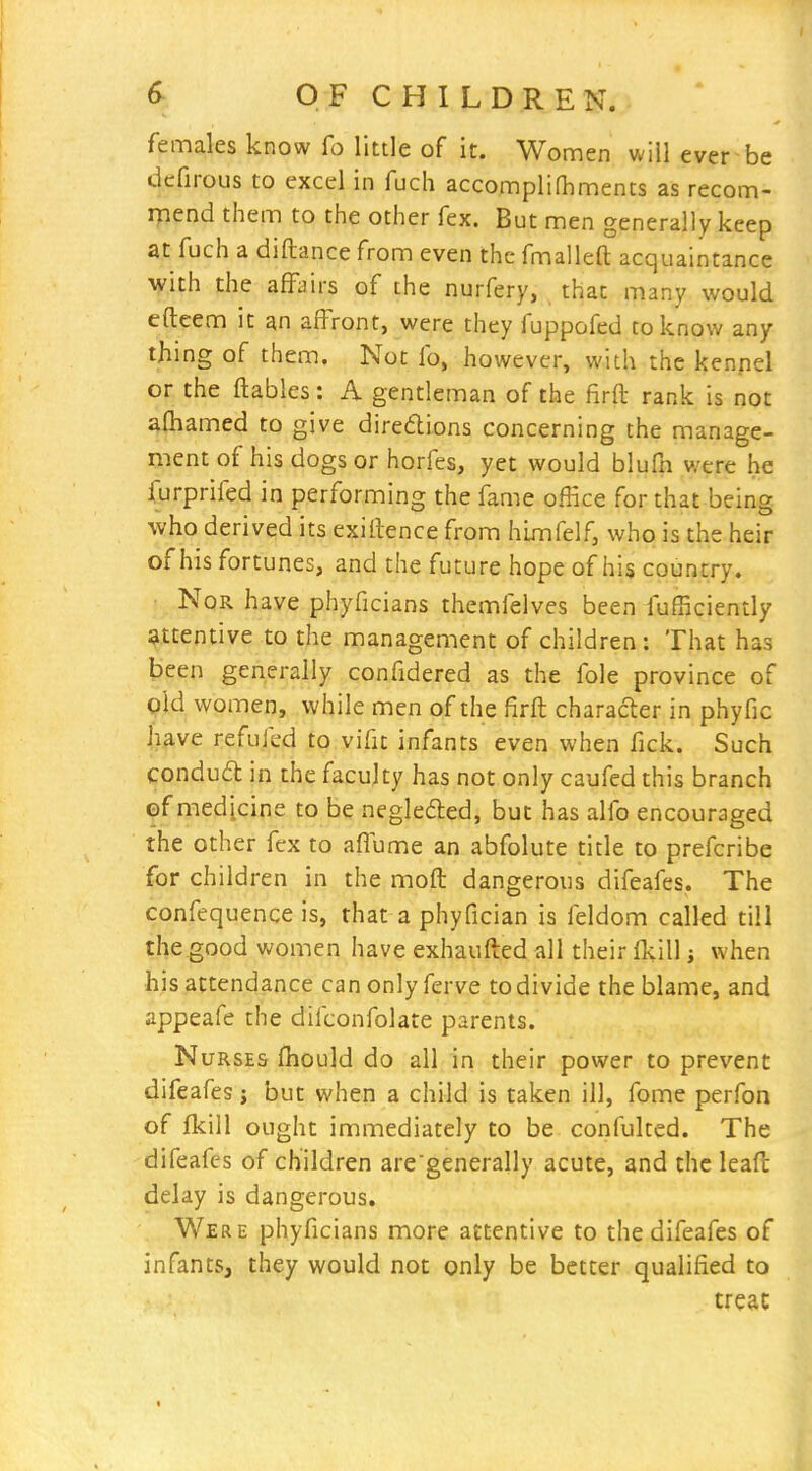 females know fo little of it. Women will ever be dcfirous to excel in fuch accompliOiments as recom- mend them to the other fex. But men generally keep at fuch a diftance from even the fmalleft acquaintance with the affairs of the nurfery, that many would efteem it an affront, were they fuppofed to know any thing of them. Not fo, however, with the kenpel or the ftables: A gentleman of the firft rank is not afhamed to give diredions concerning the manage- ment of his dogs or horfes, yet would blufn were he furprifed in performing the fame office for that being who derived its exiftence from hixnfelf, who is the heir of his fortunes, and the future hope of his country. Nor have phyficians themfelves been fufficiently attentive to the management of children: That has been generally confidered as the fole province of old women, while men of the firft character in phyfic have refufed to vifit infants even when fick. Such condud in the faculty has not only caufed this branch of medicine to be neglefted, but has alfo encouraged the other fex to affume an abfolute title to prefcribe for children in the moft dangerous difeafes. The confequence is, that a phyfician is feldom called till the good women have exhaufted all their Ikill; when his attendance can only ferve to divide the blame, and appeafe the difconfolate parents. Nurses fhould do all in their power to prevent difeafes j but when a child is taken ill, fome perfon of fkill ought immediately to be confulted. The difeafes of children are'generally acute, and the leafc delay is dangerous. Were phyficians more attentive to the difeafes of infants, they would not only be better qualified to treac