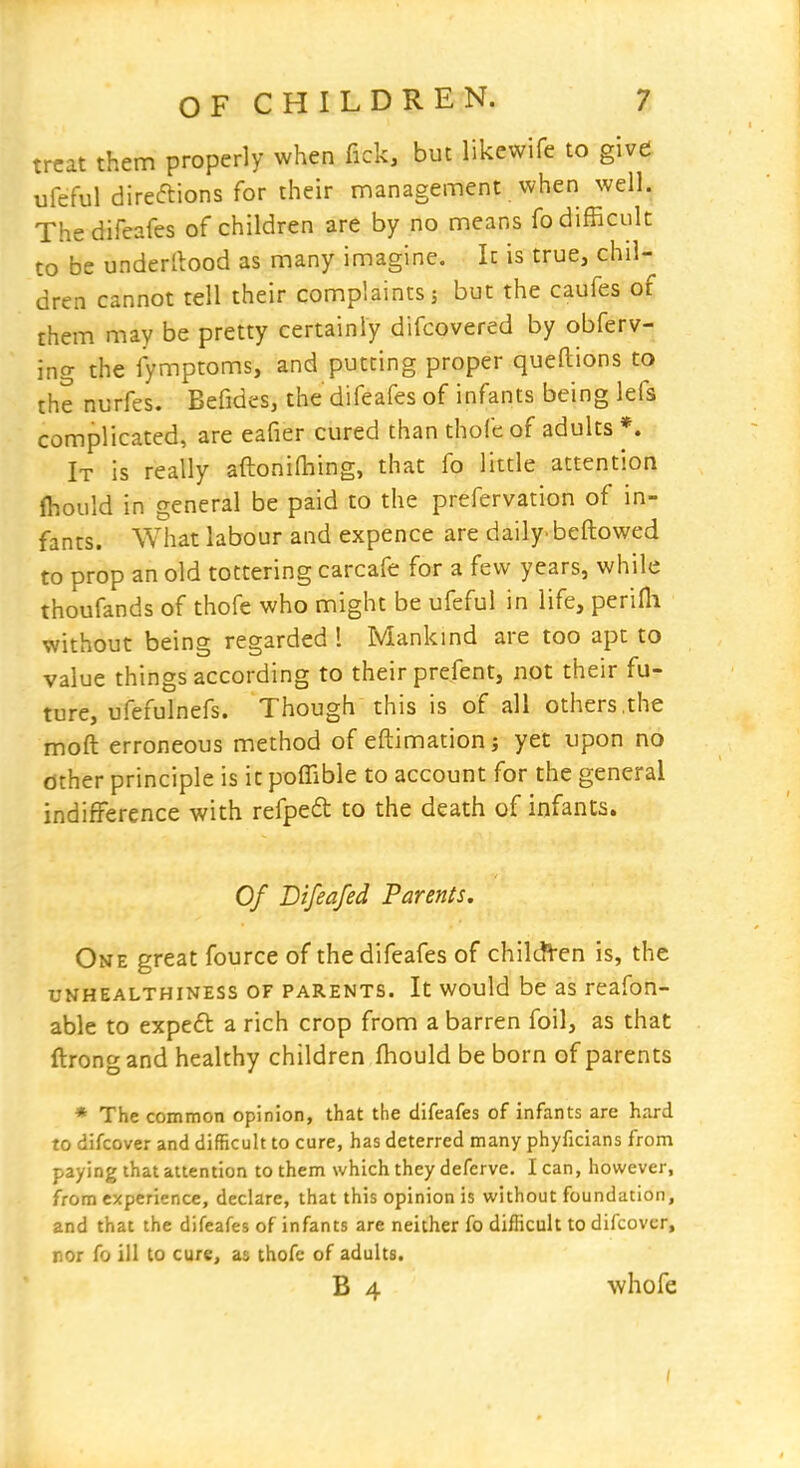 treat them properly when fick, but likewife to give ufeful direftions for their management when well. The difeafes of children are by no means fo difficult to be underllood as many imagine. It is true, chil- dren cannot tell their complaints; but the caufes of them may be pretty certainly difcovered by obferv- ing the fymptoms, and putting proper queftions to the nurfes. Befides, the difeafes of infants being lefs complicated, are eafier cured than thofc of adults *. It is really aftonifhing, that fo little attention ftould in general be paid to the prefervation of in- fants. What labour and expence are daily^ bellowed to prop an old tottering carcafe for a few years, while thoufands of thofe who might be ufeful in life, perifli without being regarded 1 Mankind are too apt to value things according to their prefent, not their fu- ture, ufefulnefs. Though this is of all others,the moft erroneous method of eftimationj yet upon no other principle is it poffible to account for the general indifference with refpeft to the death of infants. Of Difeafed Parents. One great fource of the difeafes of children is, the uKHEALTHiNESS OF PARENTS. It would be as rcafon- able to expeft a rich crop from a barren foil, as that ftrongand healthy children fhould be born of parents * The common opinion, that the difeafes of infants are hard to difcover and difficult to cure, has deterred many phyficians from paying that attention to them which they deferve. I can, however, from experience, declare, that this opinion is without foundation, and that the difeafes of infants are neither fo difficult to difcover, nor fo ill to cure^ as thofe of adults. B 4 whofe