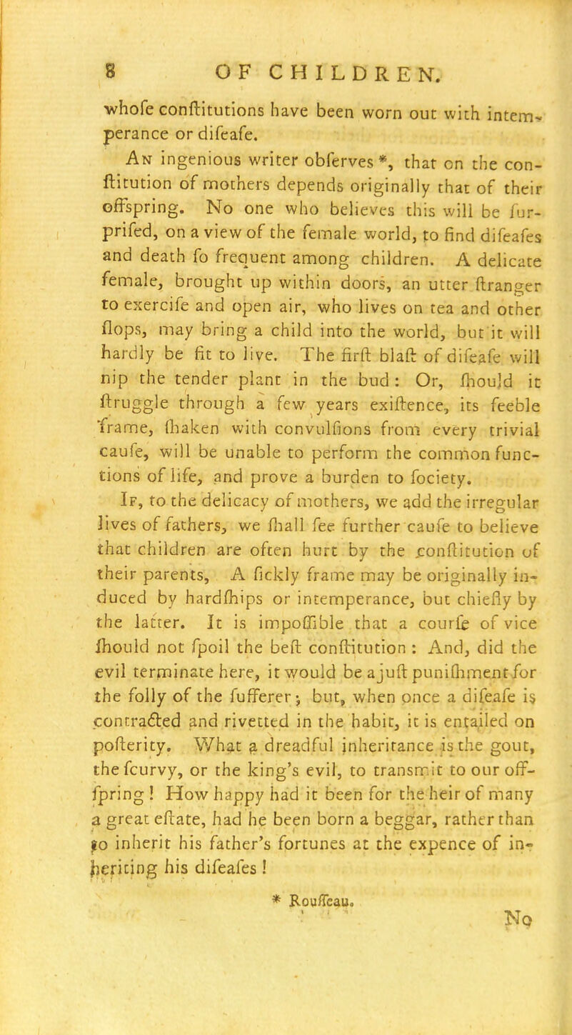 -whofe conftitutions have been worn out with intem- perance or difcafe. An ingenious writer obferves *, tiiat on the con- ftitution of mothers depends originally that of their offspring. No one who believes this will be lur- prifed, on a view of the female world, to find difeafes and death fo frequent among children. A delicate female, brought up within doors, an utter ftranger to exercife and open air, who lives on tea and other flops, may bring a child into the world, but it will hardly be fit to live. The firft blaft of difeafe will nip the tender plant in the bud : Or, fhoujd it ftruggle through a few years exiftence, its feeble frame, (haken with convulfions from every trivial caufe, will be unable to perform the common func- tions of life, and prove a burden to fociety. If, to the delicacy of mothers, we add the irregular lives of fathers, we fliall fee further caufe to believe that children are often hurt by the jconftitution of their parents, A fickly frame may be originally in- duced by hardlhips or intemperance, but chiefly by the latter. It is impoffible that a courfc of vice fhould not fpoil the beft conflntution : And, did the evil terminate here, it would be ajuft punifliment for the folly of the fufi^erer ^ but, when once a difeafe is coniraded a.nd rivetted in the habit, it is entailed on poflerity. What ^ dreadful inheritance is the gout, thefcurvy, or the king's evil, to transnait to our off- fpring ! How happy had it been for the heir of many a great eflate, had he been born a beggar, rather than fo inherit his father's fortunes at the expence of inr liericing his difeafes! * Rouflcau.