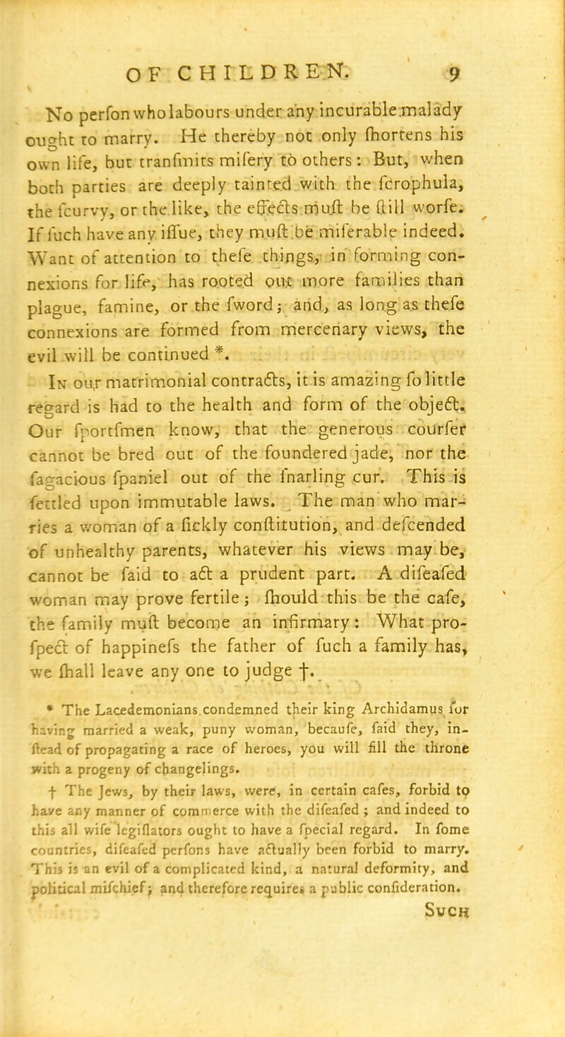 No perfonvvholabours under any incurable.malady ought to marry. He thereby not only (hortens his own life, but tranfmirs mifery to others; But, when both parties are deeply tainted with the fcrophuia, the Icurvy, or the like, the effects rriuil be flill worfe. If fuch have any iffue, they muft.be miferable indeed. Want of attention to thefe thijigs.,: in forming con- nexions for life, has rooted qu$ more families than plague, famine, or the fwordj and, as long as thefe connexions are formed from mercenary views, the evil will be continued *. In ou,r matrimonial contrails, it is amazing fo little reo-ard is had to the health and form of the obieft. Our fportfmen know, that the generous courfer cannot be bred out of the foundered jade, nor the fagacious fpaniel out of the fnarling cur. This is fettled upon immutable laws. The man'who mar- ries a v/oman of a fickiy conftitution, and defcended of unhealthy parents, whatever his views may be, cannot be faid to a6t a prudent part. A difeafed woman may prove fertile; fhould this be the cafe, the family mufl become an infirmary : What pro- fpect of happinefs the father of fuch a family has, we lhall leave any one to judge j-. • The Lacedemonians condemned their king Archidamus, for liaving married a weak, puny woman, becaufc, faid they, in- ftead of propagating a race of heroes, you will fill the throne with a progeny of changelings. t The Jews, by their laws, were, in certain cafes, forbid tp have any manner of comii erce with the difeafed ; and indeed to this all wife Icgiflators ought to have a fpecial regard. In fome countries, difeafed pcrfons have aflually been forbid to marry. This is an evil of a complicated kind, a natural deformity, and political mifchief; and therefore requires a public confideration. Such