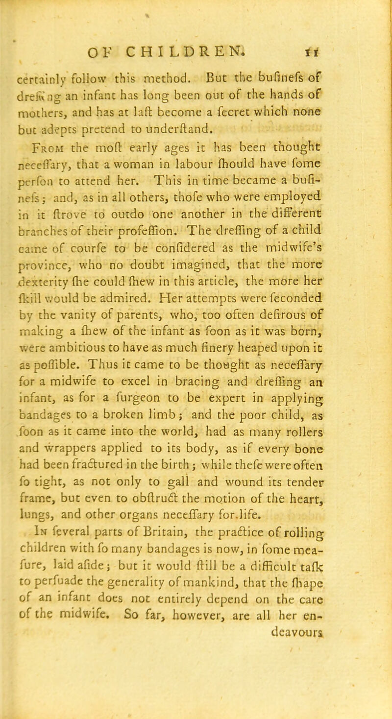 certainly follow this method. But the bufinefs of dreii\ ng an infant has long been out of the hands of mothers, and has at laft become a fecret which none but adepts pretend to underftand. From the moft early ages it has been thought neceflary, that a woman in labour ifhould have fome perfon to attend her. This in time became a bufi- nefs; and, as in all others, thofe who were employed in it ftrove to outdo one another in the different branches of their profefTion. The drefling of a child came of courfe to be confidered as the midwife's province, who no doubt imagined, that the more dexterity (he could (hew in this article, the more her {kill would be admired. Her attempts were feconded by the vanity of parents, who, too often defirous of making a fliew of the infant as foon as it was born, were ambitious to have as much finery heaped upon it as poflible. Thus it came to be thought as necefTary for a midwife to excel in bracing and drefling an infant, as for a furgeon to be expert in applying bandages to a broken limbj and the poor child, as foon as it came into the world, had as many rollers and wrappers applied to its body, as if every bone had been fradlured in the birth; while thefe were often fo tight, as not only to gall and wound its tender frame, but even to obftrufl the motion of the heart, lungs, and other organs neceflary for.life. In feveral parts of Britain, the praftice of rolling children with fo many bandages is now, in fome mca- fure, laid afide j but it would flill be a difficult tafk to perfuade the generality of mankind, that the fliape of an infant does not entirely depend on the care of the midwife. So far, however, are all her en- deavours