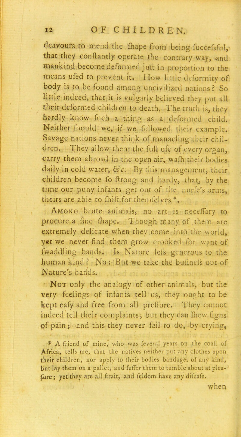 deavours to mend ihe fhape from being fuccefsfuV that they conftantly operate the contrary way, and mankind become deformed juft in proportion to the means ufcd to prevent it. How little deformity of body is to be found among uncivilized nations? So Jictle indeed, that it is vulgarly believed they put all their deformed children to death. The truth is, they hardly know fuch-a thing as a deformed child. Neither fhould we,' if we fjllowed their example. Savage nations neyer think of manacling their chil- dren. They allow them the full ufe of every organ, carry them abroad in the open air,-wafh their bodies daily in cold water, &c. By this management, their children become fo ftrong and hardy, thatj by the time our puny infants get out of the nurfe's arms, theirs are able to fliift.for theipfelves *. Among brute animals, no art is necclTary to procure a fine fhape. Though ijiany of .them are extremely delicate when they come into the world, yet we never find them grow crooiced .for want of Twaddling bands. Is Nature lefs gerierous to the human kind ? No : But we take the bufinefs out of Nature's hands. Not only the analogy of other animals, but the very feelings qf infants tell us, they ought to be kept eafy and free from all preffure. They cannot indeed tell their complaints; but they can fliew figns. of pain J and this they never fail to do, by crying, * A friend of mine, who was feveral years on the coafl of Africa, tells me, that the natives neither put any clothes upon their children, nor apply to their bodies bandages of any kind, but lay them on a pallet, and fufFer them to tnmble about at plea- sure ; yet they are all ftrait, and f(?ldom have any difcafe. when