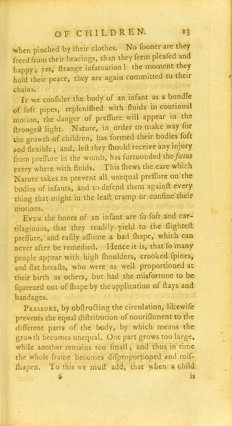 when pinched by their clothes. No fooner are they freed from their bracings, than they feem pleafed and happy ; yet, ftrange infatuation 1 the oioment they hold chcir peace, they arc again committed to their chains. If we confider the body of an infant as a bundle of fofc pipes, repkni(hed with fluids in continual morion, the danger of preffure will appear in the ftror>ge.ft light. Nature, in order to make way for the growth'of children, has formed their bodies fofc and flexible; and, left.they lhould receive any injury from preffure in the womb, has furrounded ihtfM every where with fluids. This (hews the.care which Nature takes to prevent all unequal preffure on the bodies of infants, and to defend them againft every thing that might in the leafl: cramp or confine their motions. Even the bones of an infant are fo foft and car- tilaginous, that they readily yield to the flighteft: preffure, and eafiiy affume a bad fhape, which can never after be remedied. Hence it is, that fo many people appear with high fl:ioulders, crooked fpines, and flat breaflis, who were as well proportioned ac their birth as others, but had .the misfortune to be fqueezed out of fhape by the application of lUys and bandages. Pressure, by obfl:ru£ling the circulation, likewife prevents the equal difliribution of nourifliment to the different parts of the body, by which means the growth becomes unequal. One part grows too large, while another remains too fmall and thus in time the whole frame becon^es difproportioned and mif- fhapen. To this we niull add, that when a child 6 is