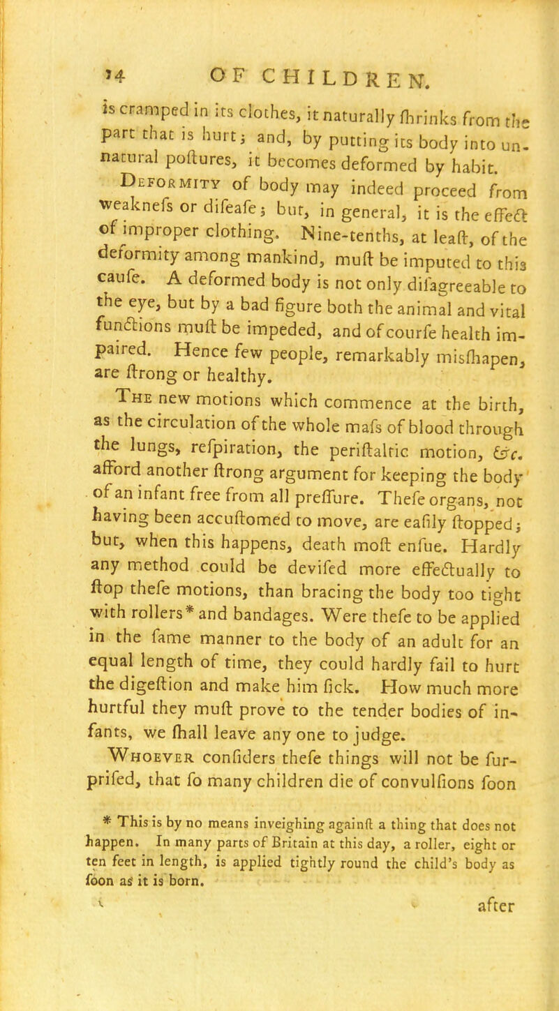 is cramped in its cloches, it naturally flirinks from th part that ,s hurti and, by putting its body into unl natural poftures, it becomes deformed by habit Deformity of body may indeed proceed from weaknefs or difeafej bur, in general, it is the effedt of miproper clothing. Nine-tenths, at leaft, of the deformity among mankind, muft be imputed to this caufe. A deformed body is not only diia^reeable to the eye, but by a bad figure both the animal and vital fundions muft be impeded, and of courfe health im- paired. Hence few people, remarkably misfliapen, are ftrong or healthy. The new motions which commence at the birth, as the circulation of the whole mafs of blood through the lungs, refpiration, the periftalfic motion, afford another ftrong argument for keeping the body of an infant free from all preffure. Thefe organs, not having been accuftomcd to move, are eafily ftoppedj but, when this happens, death moft enfue. Hardly any method could be devifed more efredually to flop thefe motions, than bracing the body too tight with rollers* and bandages. Were thefe to be applied in the fame manner to the body of an adult for an equal length of time, they could hardly fail to hurt the digeftion and make him fick. How much more hurtful they muft prove to the tender bodies of in- fants, we ftiall leave any one to judge. Whoever confiders thefe things will not be fur- prifed, that fo many children die of convulfions foon * This is by no means inveighing againft a thing that does not happen. In many parts of Britain at this day, a roller, eight or ten feet in length, is applied tightly round the child's body as foon as it is born. after