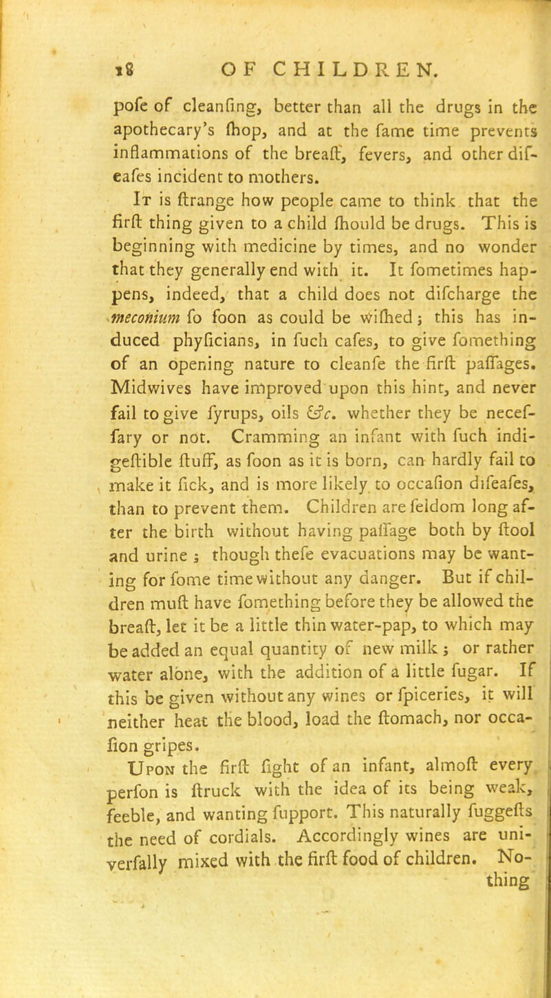 pofe of cleanfing, better than all the drugs in the apothecary's (hop, and at the fame time prevents inflammations of the breaft, fevers, and other dif- eafes incident to mothers. It is ftrange how people came to think that the firft thing given to a child fhould be drugs. This is beginning with medicine by times, and no wonder that they generally end with it. It fometimes hap- pens, indeed, that a child does not difcharge the meconium fo foon as could be wiflied; this has in- duced phyficians, in fuch cafes, to give fomething of an opening nature to cleanfe the firft paflages. Midwives have improved upon this hint, and never fail to give fyrups, oils iSc. whether they be necef- fary or not. Cramming an infant with fuch indi- geftible fluff, as foon as it is born, caa hardly fail to make it fick, and is more likely to occafion difeafes, than to prevent them. Children are feidom long af- ter the birth without having pafTage both by ftool and urine ; though thefe evacuations may be want- ing for fome timewithout any danger. But if chil- dren muft have fomething before they be allowed the breaft, let it be a little thin water-pap, to which may be added an equal quantity of new milk j or rather water alone, with the addition of a little fugar. If this be given without any wines or fpiceries, it will neither heat the blood, load the ftomach, nor occa- lion gripes. Upon the firft fight of an infant, almoft every, perfon is ftruck with the idea of its being weak, feeble, and wanting fupport. This naturally fuggefls the need of cordials. Accordingly wines are uni- verfally mixed with the firft food of children. No- thing