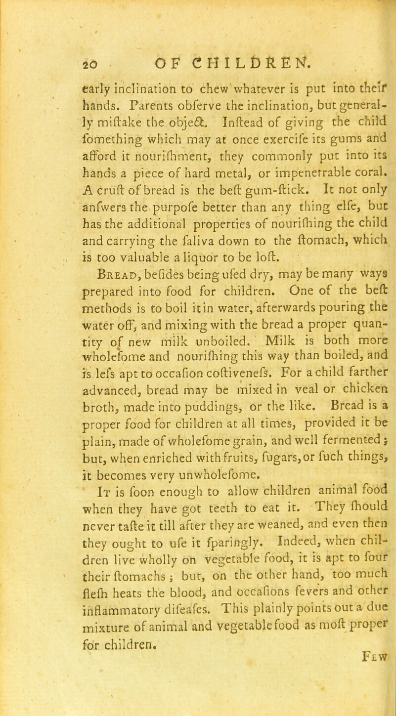 early inclination to chew whatever is put into theif hands. Parents obferve the inclination, but general- ly miftake the objed, Inftead of giving the child fonnething which may at once exercife its gums and afford it nourifiiment, they commonly put into its hands a piece of hard metal, or impenetrable coral. A cruft of bread is the beft gum-ftick. It not only anfwers the purpofe better than any thing elfe, buc has the additional properties of nourifhing the child and carrying the faliva down to the ftomach, which is too valuable a liquor to be loft. Bread, befides being ufed dry, may be many ways prepared into food for children. One of the beft methods is to boil it in water, afterwards pouring the water off, and mixing with the bread a proper quan- tity of new milk unboiled. Milk is both more wholefome and nourifhing this way than boiled, and i's.lefs apt tooccafion coftivenefs. For achild farther advanced, bread may be mixed in veal or chicken broth, made into puddings, or the like. Bread is a proper food for children at all times, provided it be plain, made of wholefome grain, and well fermented ; but, when enriched with fruits, fugars,or fuch things, it becomes very unwholefome. It is foon enough to allow children animal food when they have got teeth to eat it. They fhould never tafte it till after they are weaned, and even then they ought to ufe it fparingly. Indeed, when chil- dren live wholly on vegetable food, it is apt to four their ftomachs; but, on the other hand, too much flefh heats the blood, and occafions fevers and other inflammatory difeafes. This plainly points out a due mixture of animal and vegetable food as moft proper for children. Few