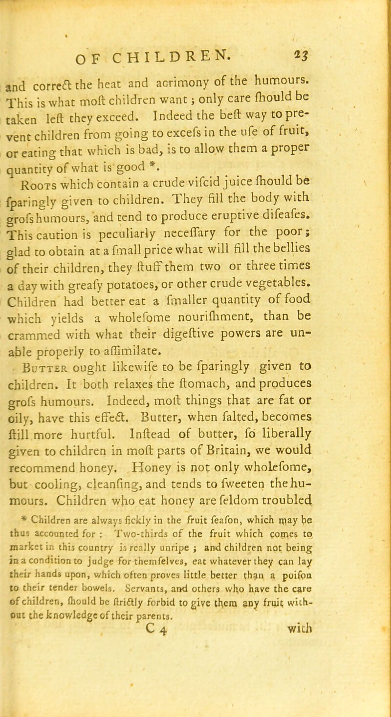 and corre6l the heat and acrimony of the hunnours. This is what moft children want; only care ftiould be taken left they exceed. Indeed the beft way to pre- vent children from going to excefs in the ufe of fruit, or eating that which is bad, is to allow them a proper quantity of what is good *. Roots which contain a crude vifcid juice fhould be fparingly given to children. They fill the body with grofs humours, and tend to produce eruptive difeafes. This caution is peculiarly neceffary for the poor; glad CO obtain at a fmall price what will fill the bellies of their children, they ftufF them two or three times a day with greafy potatoes, or other crude vegetables. Children had better eat a fmaller quantity of food which yields a wholefome nourilhment, than be crammed with what their digeftive powers are un- able properly to aflimilate. Butter ought likewife to be fparingly given to children. It both relaxes the ftomach, and produces grofs humours. Indeed, moll: things that are fat or oily, have this effedt. Butter, when faked, becomes ftill more hurtful. Inftead of butter, fo liberally given to children in moft parts of Britain, we would recommend honey. Honey is not only wholefome, but cooling, cleanfing, and tends to fweeten the hu- mours. Children who eat honey are feldom troubled * Children are always fickly in the fruit feafon, which nfiay \)e thus accounted for : Two-thirds of the fruit which corj>es to market in this country is really unripe ; and children not being in a condition to judge for themfelvcs, eat whatever they can lay their hands upon, which often proves little better than a poifpa to their tender bowels. Servants, and others vvh,o have the c^re of children, Ihould be ftriftly forbid to give tJ\era any fruit with- out the knowledge of their parents. C 4 wich