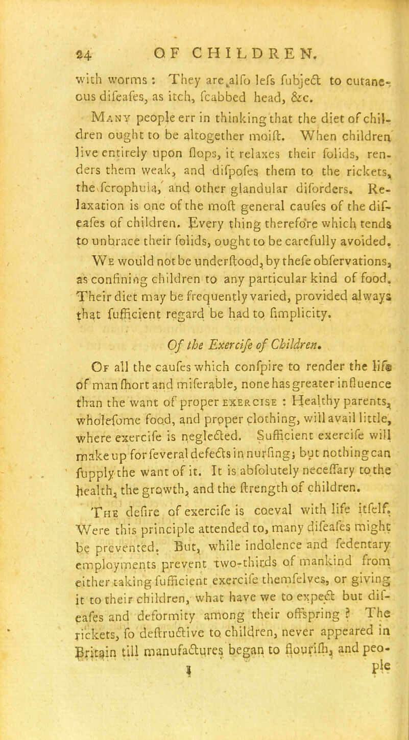 with v/orms : They are^alfo lefs fubjed to cutane-; ous difeafes, as itch, fcabbed head, &c. Many people err in thinking that the diet of chil- dren ought to be akogether moift. When children live entirely upon flops, it relaxes their folids, ren- ders them weak^ and difpofes them to the rickets, thcvfcrophula,' and other glandular diforders. Re- laxation is one of the moft general caufes of the dif- eafes of children. Every thing therefore which tends to unbrace their folids, ought to be carefully avoided. We woiild not be underftood, by thefeobfervations, as confining children to any particular kind of food. Their diet may be frequently varied, provided always that fufficient regard be had to fimplicity. Of the Exercifi of Children, Of all the caufes which confpire to render the life of manfhort and mifer^ble, none has greater influence than the want of proper exercise : Healthy parents, wholefome food, and prpper crlothing, will avail little, where exercife is negleded. Sufficient exercife will makeup forfeveraldefedlsinnurfing} but nothingcaa fupply the want of it. It is abfolutely neceffary to the health, the growth^, and the ftrength of children. The defire of exercife is coeval with life itfclf. Were this principle attended to, many difeafes might b? prevented. But, while indolence and fedentary employments prevent two-thirds of mankind from, either taking fufficient exercife themfelves, or giving it to their children, what have we to exped but dif- pafes and deformity among their off'spring ? The rickets, fo deftru6live to children, never appeared in :prit9in till manufaaqres began to fioyrifli, andpeo-