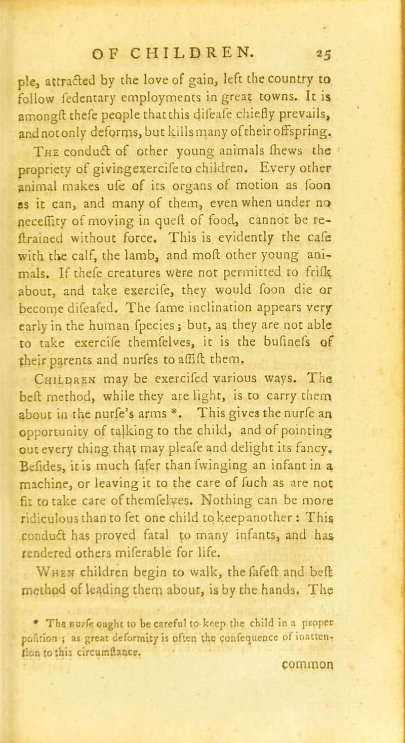 plej attraded by the love of gain, left the country to follow fedentary employments in great towns. It is amongfl: thefe people that this 4ifeaie chiefly prevails, and not only deforms, but kills many of their offspring. The conduft of other young animals (hews the propriety of givingexercifeto children. Every other animal makes ufe of its organs of motion as foon as it can, and many of them, even when under nQ necelTity of moving in cjueft of food, cannot be re- ftrained without force. This is evidently the cafe with tlie calf, the lamb, and moft other young ani- mals. If thefe creatures wfere not permitted to frilly about, and take ejiercife, they would foon die or become difeafed. The fame inclination appears very- early in the human fpecies j but, as they are not able to take exercife themfelves, it is the bufinefs of fheir parents and nurfes toafllft them, Chilpren may be exercifcd various ways. The beft method, while they are light, is to carry them about in the nurfe's arms *. This gives the nurfe an opportunity of tajking to the child, and of pointing out every thing that may pleafe and delight its fancy, Befides, it is much fafer than fwinging an infant in a machine, or leaving it tq the care of fuch as are not fit to take care of themfelves. Nothing can be more ridiculous than to fet one child tq keep another : This condu£l has proved fatal to many infants, and ha^ rendered others miferable for life. When children begin to walk, thefafeft and beft method of leading them about, is by the hands. The • The nuirfe ought to be careful to keep the child In a proper pofition ; as great deformity is often, the confequence of inattetir fior. tothi; circumftance, common