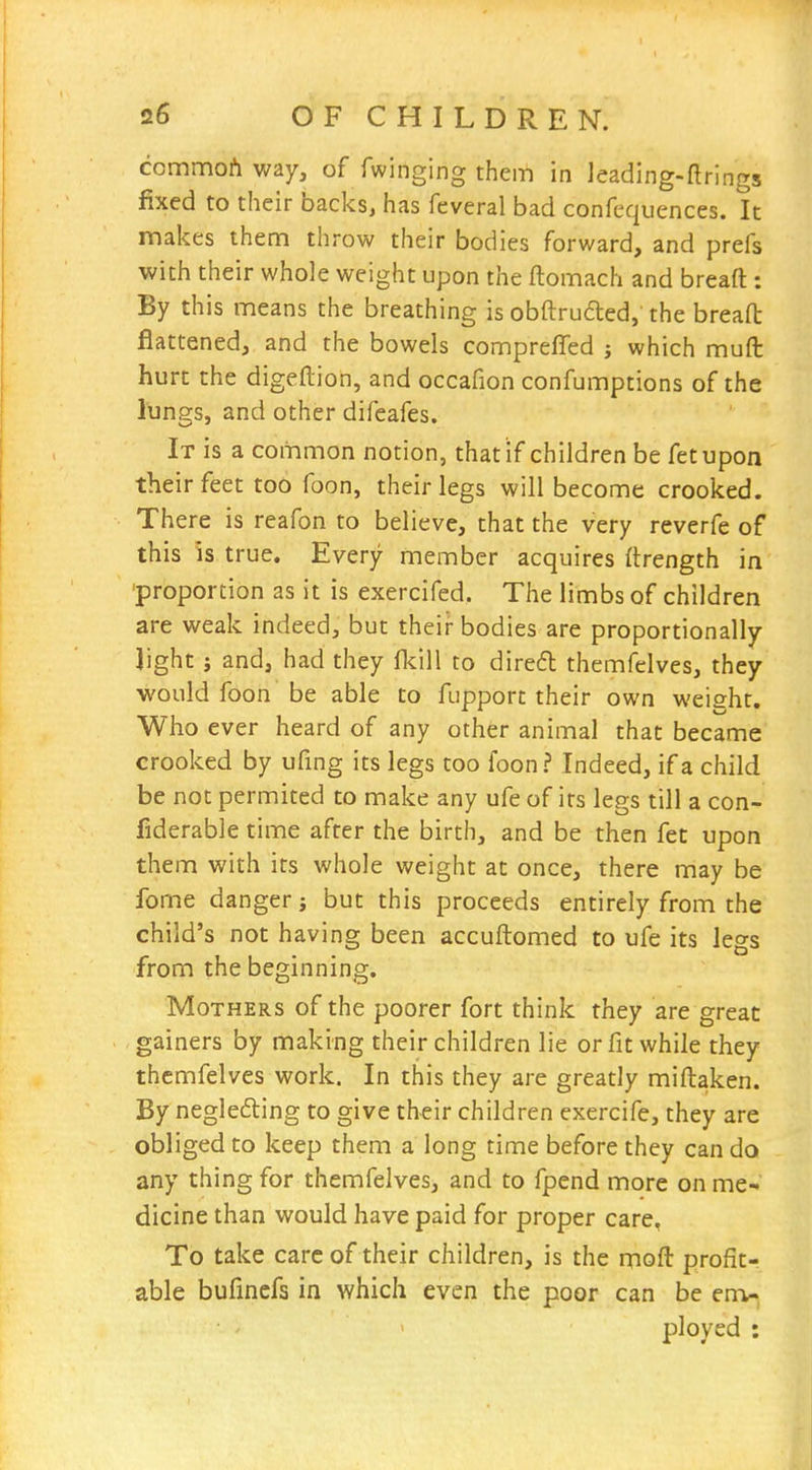 commoAway, of Twinging them in leading-ftrings fixed to their backs, has fcveral bad confequences. It makes them throw their bodies forward, and prefs with their whole weight upon the ftomach and breaft: By this means the breathing is obftruded,'the breafl: flattened, and the bowels compreffed which mufl: hurt the digeftion, and occafion confumptions of the lungs, and other difeafes. It is a common notion, that if children be fetupon their feet too foon, their legs will become crooked. There is reafon to believe, that the very reverfe of this is true. Every member acquires ftrength in proportion as it is exercifed. The limbs of children are weak indeed, but their bodies are proportionally light; and, had they fkill to dired themfelves, they would foon be able to fupport their own weisht. Who ever heard of any other animal that became crooked by ufing its legs too foon ? Indeed, if a child be not permited to make any ufe of its legs till a con- fiderable time after the birth, and be then fet upon them with its whole weight at once, there may be fome danger j but this proceeds entirely from the child's not having been accuftomed to ufe its legs from the beginning. Mothers of the poorer fort think they are great gainers by making their children lie or fit while they themfelves work. In this they are greatly miftaken. By neglefting to give their children exercife, they are obliged to keep them a long time before they can do any thing for themfelves, and to fpend more on me- dicine than would have paid for proper care, To take care of their children, is the moft profit- able bufincfs in which even the poor can be env ' ployed :