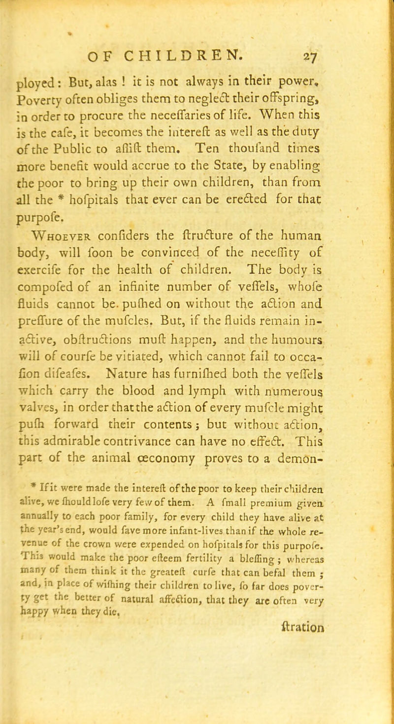 ployed: But, alas ! it is not always in their power. Poverty often obliges them to neglect their offspring, in order to procure the neceflfaries of life. When this is the cafe, it becomes the interefl: as well as the duty of the Public to afiifl; them. Ten thoufand times more benefit would accrue to the State, by enabling the poor to bring up their own children, than from all the * hofpitals that ever can be erefled for that purpofe. Whoever confiders the ftruflure of the human body, will foon be convinced of the necelTity of exercife for the health of children. The bodv is compofed of an infinite number of veflels, whofe fluids cannot be. pulhed on without the a£lion and prcffure of the mufcles. But, if the fluids remain in- aftive, obflrudlions muft happen, and the humours will of courfe be vitiated, which cannot fail to occa- fion difeafes. Nature has furnifhed both the vefiels which carry the blood and lymph with numerous valves, in order that the a£lion of every mufcle might pufh forward their contents j but without aftion, this admirable contrivance can have no effedt. This part of the animal ceconomy proves to a demon- * If it were made the intereft of the poor to keep their chiidreix alive, we fhouldlofe very few of them. A fmall premium given annually to each poor family, for every child they have alive at the year's end, would favemore infant-lives than if the whole re- venue of the crown were expended on hofpitals for this purpofe. This would make the poor efteem fertility a blcfling; whereas many of them think it the greateft curfe that can befal them ; and, jn place of wifhing their children to live, fo far does pover- ty get the better of natural afFedlion, that they arc often very happy when they die. ftration