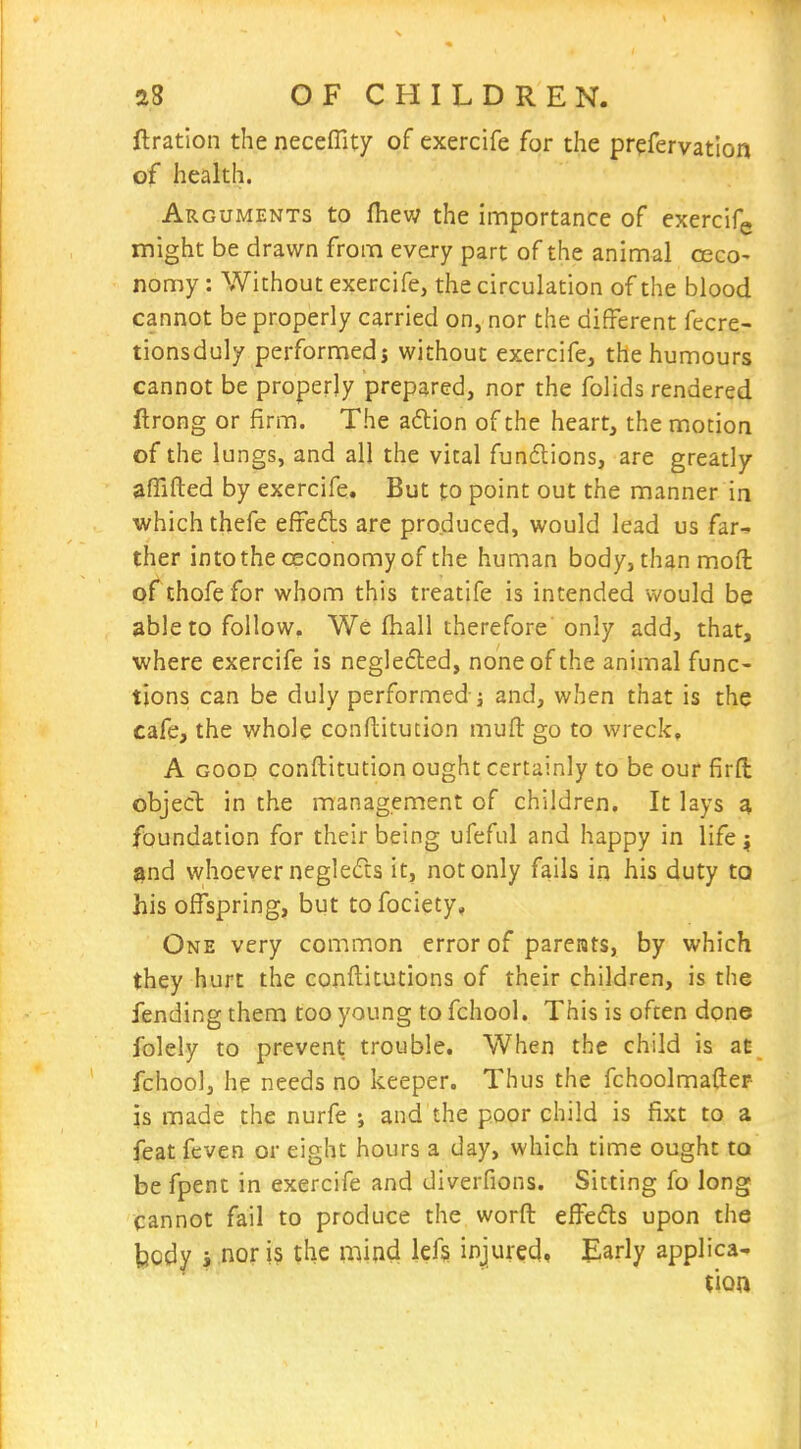 ftration the neceffity of exercife for the prefervation of health. Arguments to fhew the importance of exercifg might be drawn from every part of the animal ceco- nomy: Without exercife, the circulation of the blood cannot be properly carried on, nor the different fecre- tionsduly performed; without exercife, the humours cannot be properly prepared, nor the folids rendered llrong or firm. The adlion of the heart, the motion of the lungs, and all the vital fundions, are greatly affifted by exercife. But to point out the manner ia which thefe efrefts are produced, would lead us far^ ther intothe cEconomy of the human body, than moft of chofe for whom this treatife is intended would be able to follow. We fhall therefore only add, that, where exercife is negle£led, none of the animal func- tions can be duly performed j and, when that is the cafe, the whole conflitution muft go to wreck, A GOOD conftitution ought certainly to be our firfi: object in the management of children. It lays a foundation for their being ufeful and happy in life j ^nd whoeverneglefcs it, not only fails in his duty to his offspring, but tofociety, One very common error of parents, by which they hurt the conftitutions of their children, is the fending them too young to fchool. This is often done folely to prevent trouble. When the child is at fchool, he needs no keeper. Thus the fchoolmafter is made the nurfe ; and the poor child is fixt to a feat feven or eight hours a day, which time ought to be fpent in exercife and diverfions. Sitting fo long cannot fail to produce the worft effedls upon the body i nor is the mind lef§ injured* Early applica-