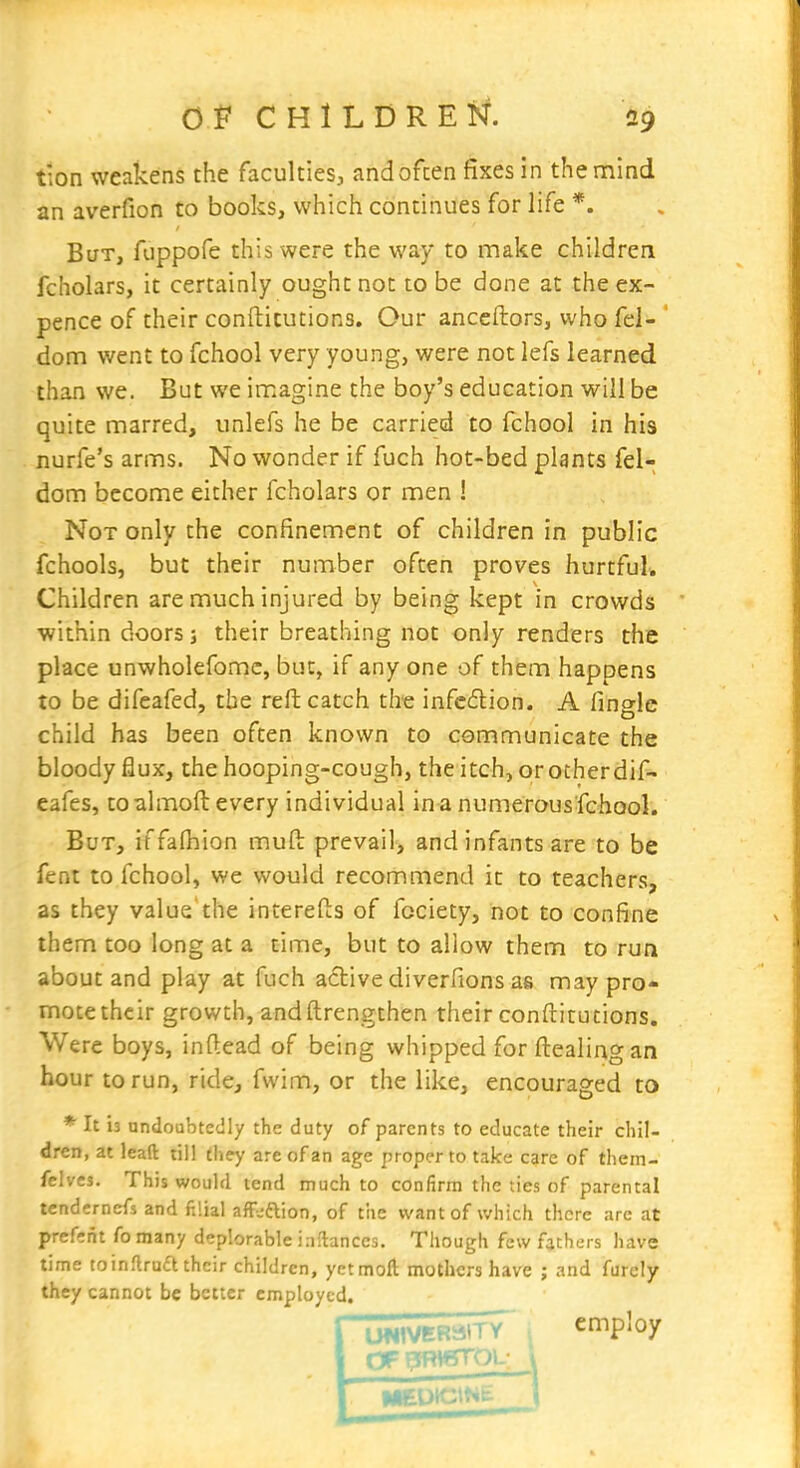 tion weakens the faculties^ and often fixes in thentiind an averfion to books, which continues for life *. But, fuppofe this were the way to make children fcholars, it certainly ought not to be done at the ex- pence of their confticutions. Our anceftors, who fel- dom went to fchool very young, were not lefs learned than we. But we imagine the boy's education will be quite marred, unlefs he be carried to fchool in his nurfe's arms. No wonder if fuch hot-bed plants fel- dom become either fcholars or men ! Not only the confinement of children in public fchools, but their number often proves hurtful. Children are much injured by being kept in crowds ■within doors; their breathing not only renders the place unwholefomc, but, if any one of them happens to be difeafed, the reft catch the infe£lion. A finglc child has been often known to communicate the bloody flux, the hooping-cough, the itch, or otherdif- eafes, to almoft every individual in a numerous fchool. But, iffalhion muft prevail, and infants are to be fent to fchool, we would recommend it to teachers, as they value'the interefts of fcciety, hot to confine them too long at a time, but to allow them to run about and play at fuch active diverfions as may pro- mote their growth, and ftrengthen their conftitutions. Were boys, inftead of being whipped for ftealing an hour to run, ride, fwim, or the like, encouraged to * It 13 undoubtedly the duty of parents to educate their chil- dren, at lead till they are of an age proper to take care of them- felves. This would tend much to confirm the ties of parental tendernefs and filial afF-ftion, of the want of which there are at prefrnt fo many deplorable inflanccs. Though few fathers have time to inflrudl their children, yetmoft mothers have ; and furcly they cannot be better employed. I UNIVERSITY employ