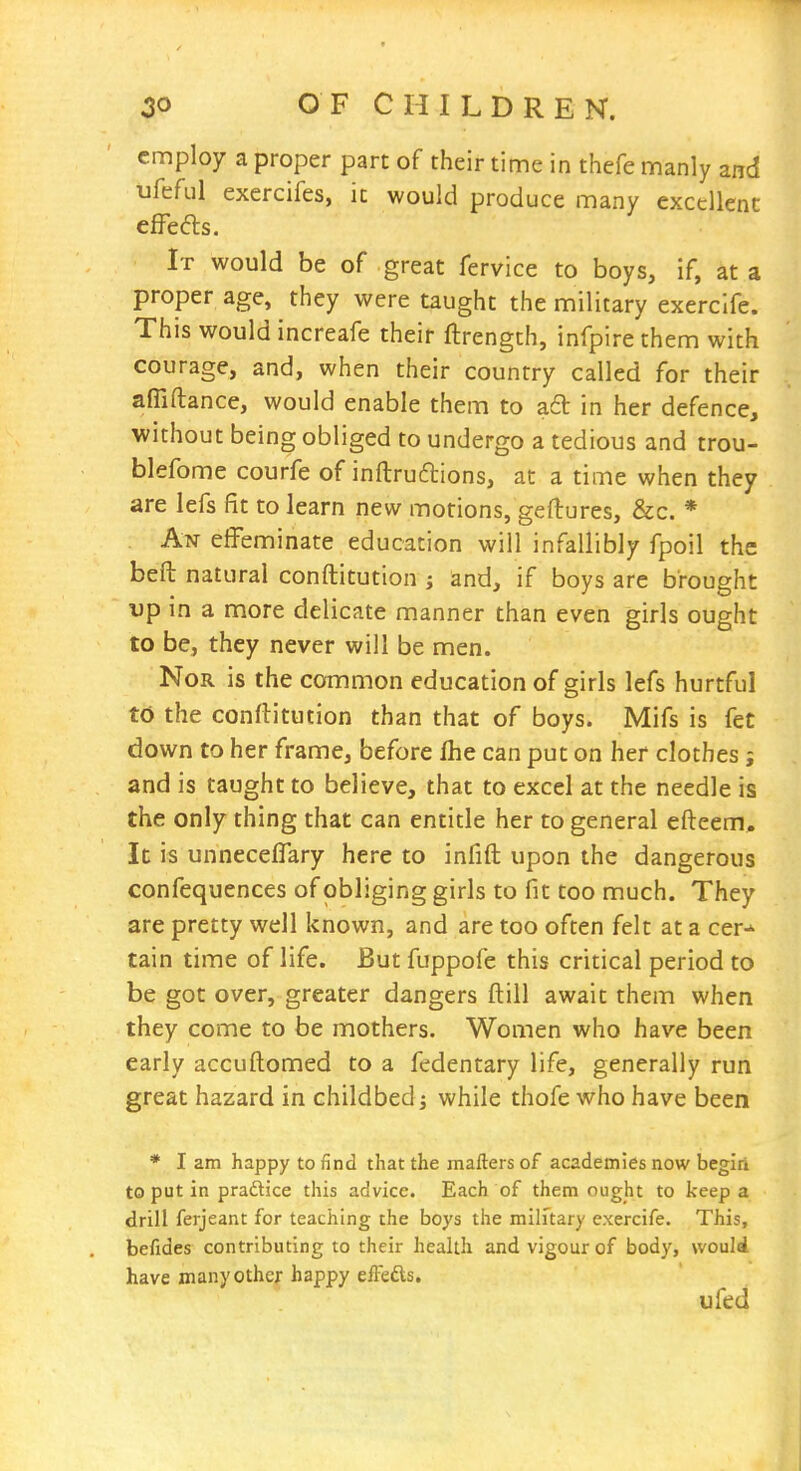 employ a proper part of their time in thefe manly and ufeful exercifes, it would produce many excellent effefts. It would be of great fervice to boys, if, at a proper age, they were taught the military exerclfe. This would increafe their ftrength, infpire them with courage, and, when their country called for their afliftance, would enable them to a6t in her defence, without being obliged to undergo a tedious and trou- blefome courfe of inftrudlions, at a time when they are lefs fit to learn new motions, geftures, &c. * An effeminate education will infallibly fpoil the befl: natural conftitution j and, if boys are brought up in a more delicate manner than even girls ought to be, they never will be men. Nor is the common education of girls lefs hurtful to the conftitution than that of boys. Mifs is fet down to her frame, before fhe can put on her clothes j and is taught to believe, that to excel at the needle is the only thing that can entitle her to general efteem. It is unneceffary here to infill upon the dangerous confequences of obliging girls to fit too much. They are pretty well known, and are too often felt at a cer^ tain time of life. But fuppofe this critical period to be got over, greater dangers ftill await them when they come to be mothers. Women who have been early accuftomed to a fedentary life, generally run great hazard in childbed; while thofe who have been * I am happy to find that the mailers of academies now begin to put in praftice this advice. Each of them ought to keep a drill ferjeant for teaching the boys the military exercife. This, befides contributing to their health and vigour of body, would have many other happy effedls. ufed