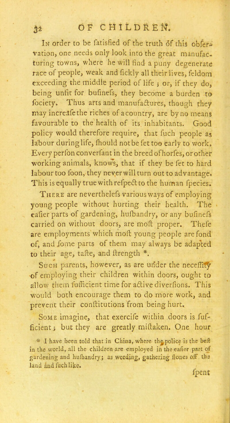 In order to be fatisfied of the truth of this obfer- Vation, one needs only look into the great manufac turing towns, where he will find a puny degenerate race of people, weak and fickly all their lives, feldom exceeding the middle period of life j or, if they do, being unfit for bufinefs, they become a burden to fociety* Thus arts and manufadures, though they may increlfethe riches of acountry, are by no means favourable to the health of its. inhabitants. Good policy would therefore require, that fuch people as labour during life, fhould not be fet too early to work. Every perfonconverfant in the breed ofhorfes, or other working animals, knovTs, that if they be fet to hard labour too foon, they never will turn out to ad vantage* This is equally true with refped to the human fpecies. There are neverthelefs various ways of employing young people without hurting their health. The ■ eafier parts of gardening, hufbandry, or any bufinefs carried on without doors, are mod proper. Thefe are employments which moft young people are fond of, and Xome parts of them may always be adap'ted to their age, tafte, and ftrength *. Such parents, however, as are utider the neceffif^' •of employing their children within doors, ought to allow them fufficient time for adlivediverfions. This would both encourage them to do more work, and prevent their conftitutions from being hurt. Some imagine, that exercife within doors is fuf- ficient J but they are greatly miftaken. One hour * I have been told that in China, where thjpoHce is the beft in the world, all the children are employed in the eafier part of gardening and hufbandry; as weeding, gathering ftones ofF the land ind fuch like. fpent