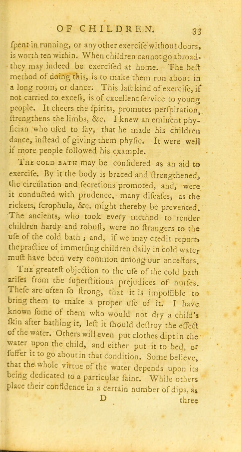 fpent in running, or any other exercilewithoutdoors, is worth ten within. When children cannot go abroad* • they may indeed be exercifed at home. The beft method of doing this, is to make them run about in a long room, or dance. This laft kind of exercife, i^ not carried to excels, is of excellent fervice to young people. It cheers the fpirits, promotes perfpiration, ftrengthens the limbs, &c. I knew an eminent phy- fician who ufed to fay, that he made his children dance, inftead of giving them phyfic. It were well if more people followed his example. The cold bath may be confidered as an aid to exercife. By it the body is braced and ftrengthenedi the circulation and fecretions promoted, and, were it conduced with prudence, many difeafesj as the rickets, fcrophula, &c. might thereby be prevented. The ancients, who took every method to render children hardy and robuft, were no ftrangers to the ufe of the cold bath ; and, if we may credit report> thepradice of immerfing children daily in cold water muft have been very common among our anceftors. The greateft objection to the ufe of the cold bath arifes from the fuperftitious prejudices of nurfes. Thefe are often fo ftrong, that it is impoffible to bring them to make a proper of it. I have known fome of them who would not dry a child's Ikin after bathing it, left it fhould deftroy the c^cd: of the water. Others will even put clothes dipt in the v/ater upon the child, and either put it to bed, or fufFer it to go about in that condition. Some believe, that the whole virtue of the water depends upon its being dedicated to a particular faint. While others place their confidence a certain number of dips, as three