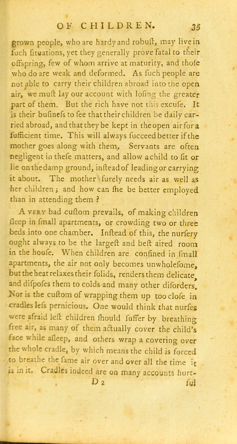 grown people, who are hardy and robud, may live in Tuch ficuations, yet they generally prove fatal to their offspring, few of whom arrive at maturity, and thofe who do are weak and deformed. As fuch people are not able to carry their children abroad into the open air, we muft lay our account with lofing the greater part of them. But the rich have not thisexcufe. Ic is their bufinefs to fee that their children be daily car- ried abroad, and that they be kept in theopen air for a fufficient time. This will always fucceed better if the mother goes along with them. Servants are often negligent in chefe matters, and allow achild to fit or lie onthedamp ground, infteadof leadingor carrying it about. The mother furely needs air as well as her children ; and how can fhe be better employed than in attending them ? Avery bad cuflom prevails, of making children fleep in fmall apartments, or crowding two or three beds Jnto one chamber. Inftead of this, the nurfery ought always to be the largeft and beft aired room in the houfe. When children are confined in fmall apartments, the air not only becomes unwholefome, but the heat relaxes their folids, renders them delicate and difpofes them to colds-and many other diforders, Kor is the cuftom of wrapping them up tooclofe in cradles lefs pernicious. One would think that nurfes were afraid led children fhould fufFer by breathing free air, as many of them actually cover the child's face while afleep, and others wrap a covering over the whole cradle, by which means the child is forced to breathe the fame air over and over all the time it in it. Cradles indeed are on many accounts hurt- D 2 ful