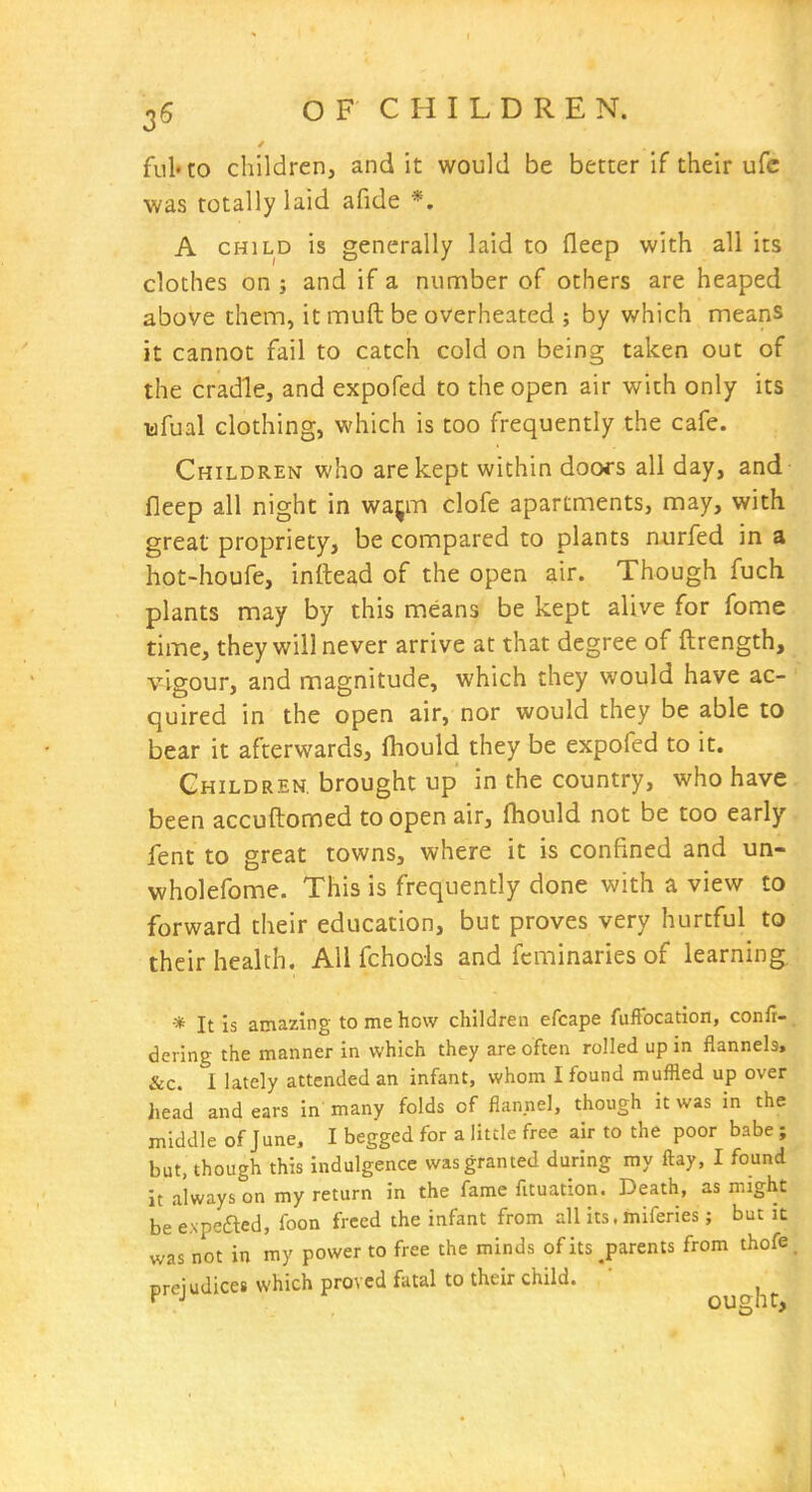 ful'to children, and it would be better if their ufc was totally laid afide *. A CHILD is generally laid to fleep with all its clothes on j and if a number of others are heaped above thenn, it muft be overheated ; by which means it cannot fail to catch cold on being taken out of the cradle, and expofed to the open air with only its wfual clothing, which is too frequently the cafe. Children who are kept within doofs all day, and fleep all night in waj;m clofe apartnnents, may, with great propriety, be compared to plants nurfed in a hot-houfe, inttead of the open air. Though fuch plants may by this means be kept alive for fome time, they will never arrive at that degree of ftrength, vigour, and magnitude, which they would have ac- quired in the open air, nor would they be able to bear it afterwards, fliould they be expofed to it. Children, brought up in the country, who have been accuftomed to open air, fliould not be too early fent to great towns, where it is confined and un- wholefome. This is frequently done with a view to forward their education, but proves very hurtful to their health. All fchools and fcminaries of learning. •* It is amazing to me how children efcape fufFocation, confi-. dering the manner in which they are often rolled up in flanneh, &c. I lately attended an infant, whom I found muffled up over hea'd and ears in many folds of flannel, though it was in the middle of June, I begged for a little free air to the poor babe ; but, though this indulgence was granted during my ftay, I found it always on my return in the fame fituation. Death, as might be expefted, foon freed the infant from all its. miferies; but it was not in my power to free the minds of its ^parents from thofe. Dreiudices which proved fatal to their child. ^ ■' ought.