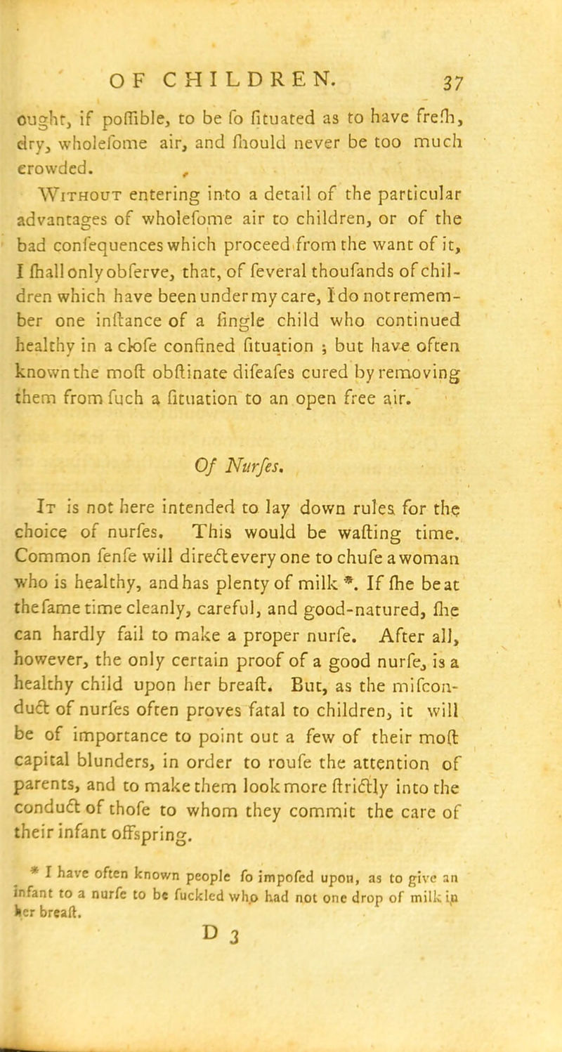 ought, if pofTible, to be fo fitiiated as to have freHi, dry3 wholefome air, and faould never be too much crowded. , Without entering into a detail of the particular advantages of wholefome air to children, or of the bad confequences which proceed from the want of it, I fliall only obferve, that, of feveral thoufands of chil- dren which have beenundermycare, Ido notremem- ber one inllance of a fingle child who continued healthy in a ck)fe confined fituation ; but hav€ often known the mod obftinate difeafes cured by removing them from fuch a fituation to an open free air. Of Nurfes. It is not here intended to lay down rules for th<j choice of nurfes. This would be wafting time. Common fenfe will diredevery one to chufe awoman who is healthy, and has plenty of milk*. If (he beat thefame time cleanly, careful, and good-natured, flic can hardly fail to make a proper nurfe. After all, however, the only certain proof of a good nurfe, is a healthy child upon her breaft. But, as the mifcon- dud of nurfes often proves fatal to children, it will be of importance to point out a few of their mod capital blunders, in order to roufe the attention of parents, and to make them look more ftri(5ily into the conduft of thofe to whom they commit the care of their infant offspring. * I have often known people fo impofed upon, as to give an infant to a nurfe to be fucklcd who had not one drop of milk ija ker breaft. D 3