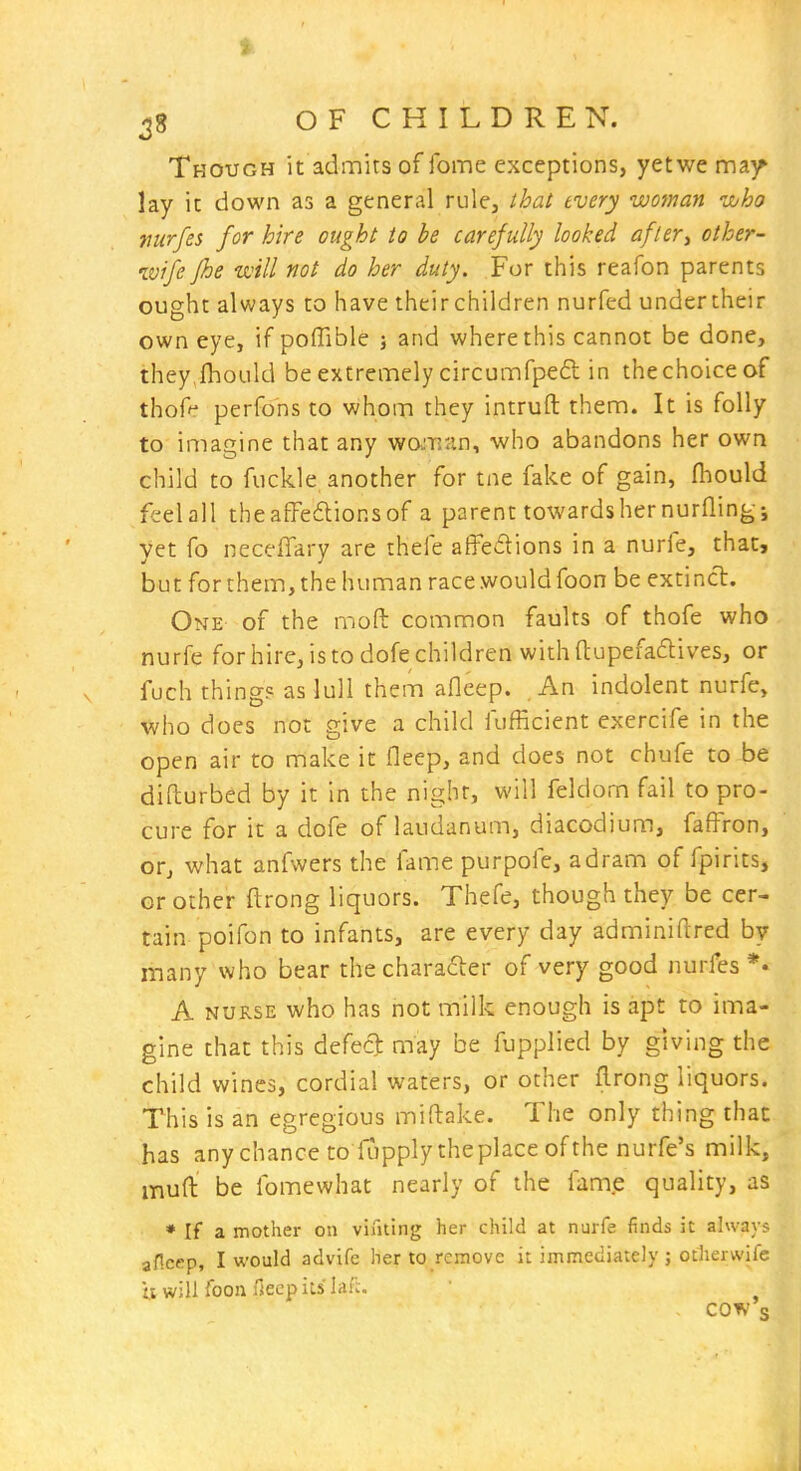 38 O F C H I L D R E N. Though it admits of fome exceptions, yetwe ma)^ lay it down as a general rule, that every woman who mrfes for hire ought to be carefully looked after^ other- wife fhe will not do her duty. For this reafon parents ought always to have their children nurfed undertheir own eye, if poflible ; and where this cannot be done, they fhoLild be extremely circumfped in thechoiceof thofr perfons to whom they intruft them. It is folly to imagine that any wojnan, who abandons her own child to fuckle another for tne fake of gain, fhould feel all thea£Fe6lionsof a parent towards her nurflingj yet fo neceffary are thefe afFedions in a nurfe, that, but for them, the human race would foon be extincl. One of the mod common faults of thofe who nurfe for hire, is to dofe children with (tupefaftives, or fuch thing? as lull them aflcep. , An indolent nurfe, who does not give a child fufficient exercife in the open air to make it fleep, and does not chufe to be difturbed by it in the night, will fekiom fail to pro- cure for it a dofe of laudanum, diacodium, faffron, or, what anfwers the fame purpofe, adram of fpirits, or other ftrong liquors. Thefe, though they be cer- tain poifon to infants, are every day adminiftred by many who bear the charafter of very good nurfes *• A NURSE who has not milk enough is apt to ima- gine that this defect may be fupplied by giving the child wines, cordial waters, or other flrong liquors. This is an egregious miftake. The only thing that has any chance to lupply the place of the nurfe's milk, muft be fomewhat nearly of the fam.e quality, as * If a mother on viilting her child at nurfe finds it always aflcep, I would advife her to remove it immediately j otiierwifc ii will foon fieep its' laf:. cow s