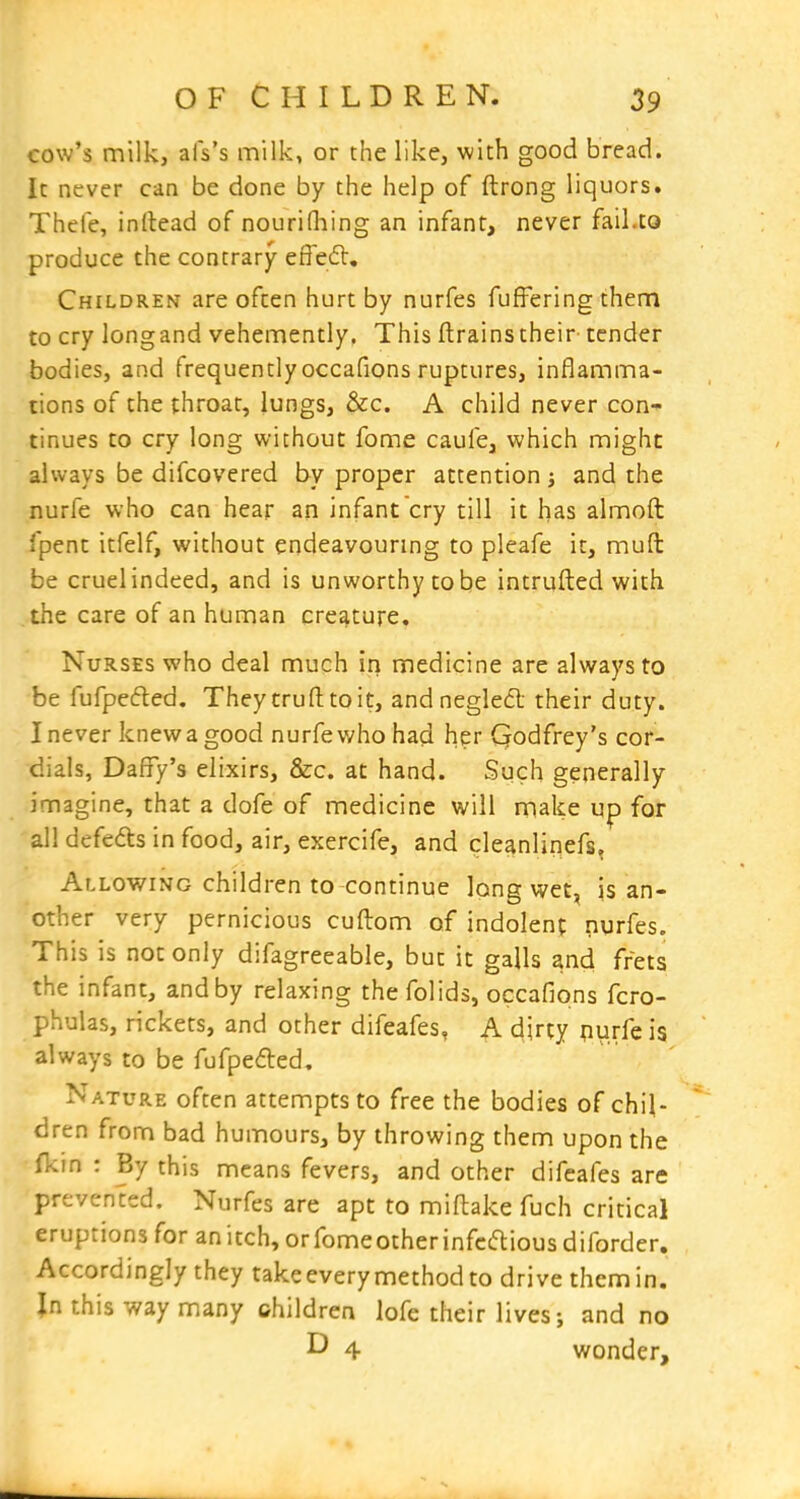 cow's milk, afs's milk, or the like, with good bread. Ic never can be done by the help of ftrong liquors. Thefe, inllead of nouriOiing an infant, never fail.to produce the contrary effe£l. Children are often hurt by nurfes fufFering them to cry longand vehemently. This ftrainstheir tender bodies, and frequently occafions ruptures, inflamma- tions of the throat, lungs, &c. A child never con- tinues to cry long without fome caufe, which might always be difcovered by proper attention and the nurfe who can hear an infant cry till it has almoft fpent itfelf, without endeavouring to pleafe it, muft be cruel indeed, and is unworthy to be intrufted with the care of an human creature. Nurses who deal much in medicine are always to be fufpefted. They trufttoit, andnegled their duty. I never knew a good nurfe who had her Godfrey's cor- dials, Daffy's elixirs, &c. at hand. Such generally imagine, that a dofe of medicine will make up for all defedts in food, air, exercife, and cleanlinefs. Allowing children to continue long wet, is an- other very pernicious cuftom of indolent nurfes. This is not only difagreeable, but it galls and frets the infant, and by relaxing thefolids, occafions fcro- phulas, rickets, and other difeafes, A djrty purfeis always to be fufpefted. Nature often attempts to free the bodies of chil- dren from bad humours, by throwing them upon the fkin : By this means fevers, and other difeafes are prevented. Nurfes are apt to miftake fuch critical eruptions for anitch,orfomeotherinfcftiousdiforder. Accordingly they take every method to drive them in. Jn this way many children lofe their lives; and no ^ 4 wonder.