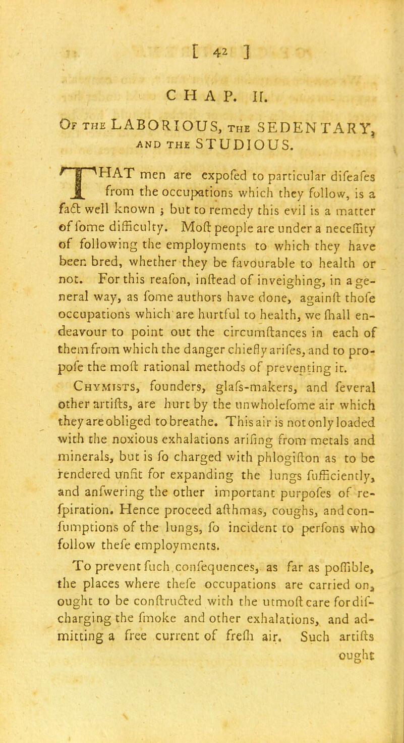 CHAP. ir. Of the laborious, the SEDENTARY, AND THE STUDIOUS. /TT^HAT men are expofed to particular difeafes j[ from the occupations which they follow, is a fa6t well known j but to remedy this evil is a m.atter of fome difficulty. Mofl: people are under a necelTity of following the employments to which they have been bred, whether they be favourable to health or not. For this reafon, inftead of inveighing, in a ge- neral way, as fome authors have done, againrt: thofe occupations which are hurtful to health, wefhall en- deavour to point out the circumftances in each of them from which the danger chiefly arifes, and to pro- pofe the moft rational methods of preventing it. Chymtsts, founders, glafs-makers, and feveral other artifts, are hurt by the unwholcfome air which theyareobliged tobreathe. This air is not only loaded with the noxious exhalations arifing from metals and minerals, but is fo charged with phlogifton as to be rendered unfit for expanding the lungs fufficiently, and anfwering the other important purpofes of re- fpiration. Hence proceed afthmas, coughs, andcon- fumptions of the lungs, fo incident to perfons who follow thefe employments. To prevent fuch confequences, as far as pofTible, the places where thefe occupations are carried on^ ought to be conftruded with the utmoftcare fordif- charging the fmoke and other exhalations, and ad- mitting a free current of frefli air. Such artifts ought