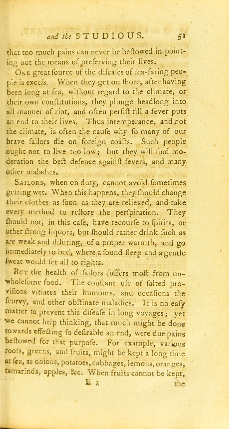 that too much pains can never be beftowed in point- ing out the means of jjreferving their lives. One great fourcc of the difeafes of fea-faring peo- ple is exccfs. When they get on fhore, after having been long at fea, without regard to the climate, or their own confliitutions, they plunge headlong into all manner of riot, and often perfift till a fever puts an end to their lives. Thus intemperance, andjioC the climate, is often the caufe why fo many of our brave failors die on foreign coafts. Such people ought not to live too low; but they wUl find mo- deration the beft defence againft fevers, and many other maladies. Sailors, when on duty, cannot avoid fometimes getting wet. When this happens, they fhould change their clothes as foon as they are relieved, and take every method to reftore the perfpiration. They fhould not, in this cafe, have recourfe to fpirits, or other ftrong liquors, but fhould rather drink fuch as are weak and diluting, of a proper warmth, and go immediately to bed, where a found flecp and a gentle fweat would fet all to rights. But the health of failors fufFers mofb from un- ■wholefome food. The conftant ufe of faked pro- vifions vitiates their humours, and occafions the fcurvy, and other obllinate maladies. It is no eafy matter to prevent this difeafe in long voyages j yec ■we cannot help thinking, that much might be done towards rfFedting fo defirable an end, were due pains bellowed for that purpofe. For example, various foots, greens, and fruits, might be kept a long time at fea, as onions, potatoes, cabbages, lemons, oranges, tamarinds, apples, &c. When fruits cannot be kept, E 2 the