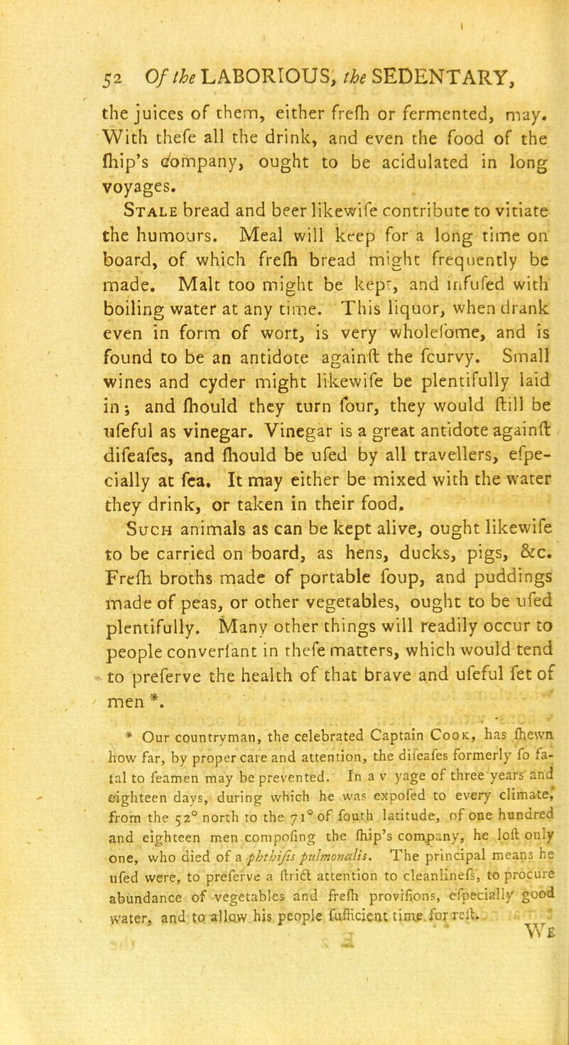 the juices of them, either frefh or fermented, may. With thefe all the drink, and even the food of the fliip's (/ompany, ought to be acidulated in long voyages. Stale bread and beer likewife contribute to vitiate the humours. Meal will keep for a long time on board, of which frefh bread might frequently be made. Malt too might be kepr, and infufed with boiling water at any time. This liquor, when drank even in form of wort, is very wholefome, and is found to be an antidote againft the fcurvy. Small wines and cyder might likewife be plentifully laid in; and (bould they turn four, they would ftill be Tjfeful as vinegar. Vinegar is a great antidote againft difeafcs, and fliould be ufed by all travellers, efpe- cially at fca. It may either be mixed with the water they drink, or taken in their food. Such animals as can be kept alive, ought likewife to be carried on board, as hens, ducks, pigs, &c. Frefh broths made of portable foup, and puddings made of peas, or other vegetables, ought to be ufed plentifully. Many other things will readily occur to people converlant in thefe matters, which would tend ' to preferve the health of that brave and ufeful fet of ' men *. * Our countryman, the celebrated Captain Cook, has Ihewn how far, by proper care and attention, the difeafes formerly fo fa- tal to feamen may be prevented.' In a v yage of three years and eighteen days, during which he was expofed to every climate,' from the 52° north to the 71° of fouth latitude, of one hundred and eighteen men compofing the fliip's com^pany, he loft only one, who died of a phthif.s pulmonalis. The principal means he ufed were, to preferve a ftrift attention to cleanlineft, to procure abundance of vegetables and frefh provifions, cfpecially good water, and to a)law his people fufficicat titup.forxclt.