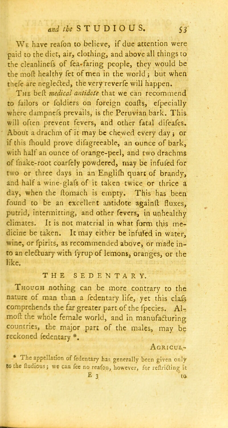 We have reafon to believe, if due attention were paid to the diet, air, clothing, and above all things to the cleanlinefs of fea^faring people, they would be the mofl: healthy fet of men in the world but when thefe are neglefled, the very reverfe will happen. The bed medical antidote that we can recommend to Tailors or foldiers on foreign coafts, efpecially where dampnefs prevails, is the Peruvian bark. This will often prevent fevers, and other fatal difeafes. About a drachm of it may be chewed every day} or if this fhould prove difagreeable, an ounce of bark, with half an ounce of orange-peel, and two drachms of fnake-root coarfely powdered, may be infufed for two or three days in an Englifh quart of brandy, and half a wine-glafs of in taken twice or thrice a day, when the ftomach is empty. This has been found to be an excellent antidote againft fluxes, putrid, intermitting, and other fevers, in unhealthy climates. It is not material in what farm this me- dicine be taken. It may either be infufed in water, wine, or fpirits, as recommended above, or made in- to an eleftuary with fyrup of lemons, oranges, or the like. THE SEDENTARY. Though nothing can be more contrary to the nature of man than a fedentary life, yet this cla^ comprehends the far greater part of the fpecies. A1-. mofl the whole female world, and in manufafturing countries, the major part of the males, may b? reckoned fedentary *. Agricul- • The appellation of fedentary ha-, generally been given only to the audious; we can fee no reafon, however, for rellriaing it E 3 to