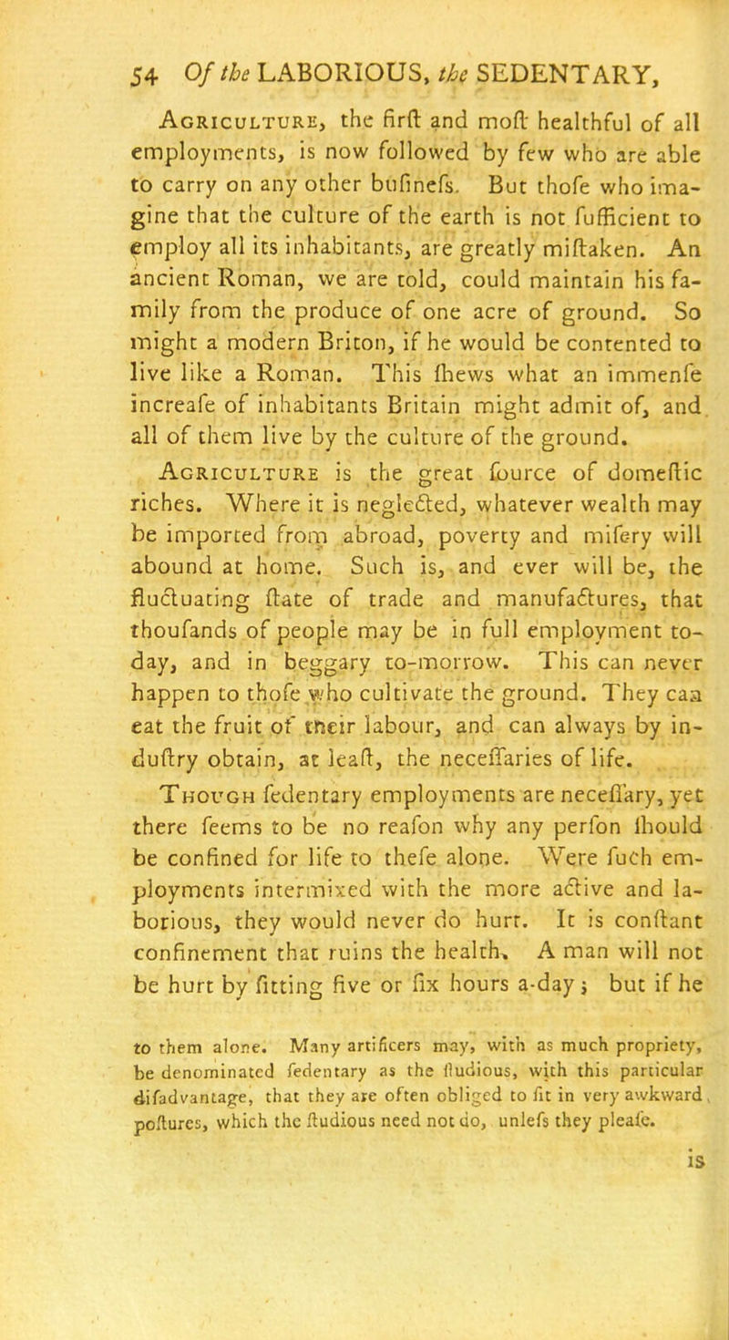 Agriculture, the firft and mofl: healthful of all employments, is now followed by few who are able to carry on any other bufinefs. But thofe who ima- gine that the culture of the earth is not fufficient to employ all its inhabitants, are greatly miftaken. An ancient Roman, we are told, could maintain his fa- mily from the produce of one acre of ground. So might a modern Briton, if he would be contented to live like a Roman. This fhews what an immenfe increafe of inhabitants Britain might admit of, and. all of them live by the culture of the ground. Agriculture is the great fource of domeftic riches. Where it is neglefted, whatever wealth may be imported from abroad, poverty and mife-ry will abound at home. Such is, and ever will be, the fiucluacing ftate of trade and manufaftures, that thoufands of people may be in full employment to- day, and in beggary to-mo.rvow. This can never happen to thofe who cultivate the ground. They caa eat the fruit of tfteir labour, and can always by in- duftry obtain, at lead:, the neceiTaries of life. Though fedentary employments are neceflary, yet there feems to be no reafon why any perfon Ihould be confined for life to thefe alorie. Were fuch em- ployments intermixed with the more adive and la- borious, they would never do hurt. It is conftant confinement that ruins the health, A man will not be hurt by fitting five or fix hours a-day j but if he to them alone. Many artificers may, with as much propriety, be denominated fedentary as the fludious, with this particular difadvantage, that they are often obliged to fit in very awkward, pOilures, which the ftudious need not do, unlefs they pieafe. is