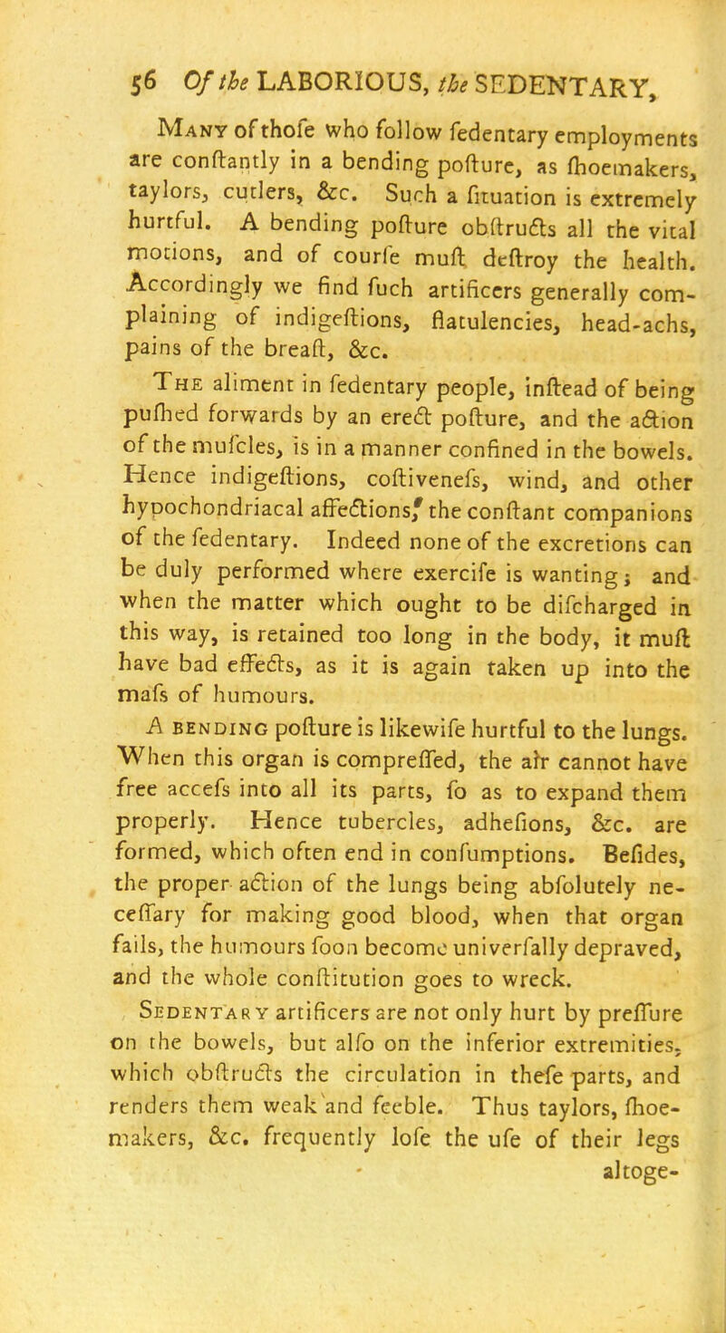 Many of thofe who follow fedentary employments are conftantly in a bending pofturc, as fhoemakers, taylors, cutlers, &c. Such a fituation is extremely hurtful. A bending pofture obftrufts all the vital motions, and of courfe muft dcftroy the health. Accordingly we find fuch artificers generally com- plaining of indigeftions, flatulencies, head-achs, pains of the breaft, &c. The aliment in fedentary people, inftead of being pufhed forwards by an ered pofture, and the aftion of the mufcles, is in a manner confined in the bowels. Hence indigeftions, coftivenefs, wind, and other hypochondriacal afi^ecftions,'the conftant companions of the fedentary. Indeed none of the excretions can be duly performed where exercife is wanting; and when the matter which ought to be difcharged in this way, is retained too long in the body, it muft have bad efFedts, as it is again taken up into the mafs of humours. A BENDING pofture is likewife hurtful to the lungs. When this organ is comprefled, the a^r cannot have free accefs into all its parts, fo as to expand them properly. Hence tubercles, adhefions, &c. are formed, which often end in confumptions. Befides, the proper adion of the lungs being abfolutely ne- cefi^ary for making good blood, when that organ fails, the humours foon become univerfally depraved, and the whole conftitution goes to wreck. Sedentary artificers are not only hurt by preflure on the bowels, but alfo on the inferior extremities, which obftrufls the circulation in thefe parts, and renders them weak and feeble. Thus taylors, fhoe- niakers, &c, frequently lofe the ufe of their legs altoge-