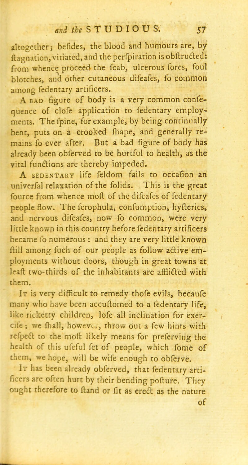 altogether; befides, the blood and humours are, by ftagnaticn, vitiated, and the perfpiration isobftruftedi from whence proceed the fcab, ulcerous fores, foul blotches, and other cutaneous difeafes, fo common among fedentary artificers. A BAD figure of body is a very common confe- quence of clofe application to fedentary employ- ments. Thefpine, for example, by being continually bent, puts on a crooked fhape, and generally re- mains fo ever after. But a bad figure of body has already been obferved to be hurtful to health, as the vital fundions are thereby impeded. A SEDENTARY life feldom fails to oqcafion an univerfal relaxation of the folids. This is the great fource from whence moft of the difeafes of fedentary people flow. The fcrophula, confumption, hyftcrics, and nervous difeafes, now fo common, were very little known in this country before fedentary artificers became fo numerous : and they are very little known ftill among fuch of our people as follow adive em- ployments without doors, though in great towns at. leaft two-thirds of the inhabitants are afflifted with them. It is very difficult to remedy thofe evils, becaufe many who have been accuftomed to a fedentary life, like ricketty children, lofe all inclination for exer- cife ; we fhall, howevi,., throw out a few hints with refpedl to the moft likely means for preferving the health of this ufeful fet of people, which fome of them, we hope, will be wife enough to obfcrve. It has been already obferved, that fedentary arti- ficers are often hurt by their bending pofture. They ought therefore to ftand or fit as ered as the nature of