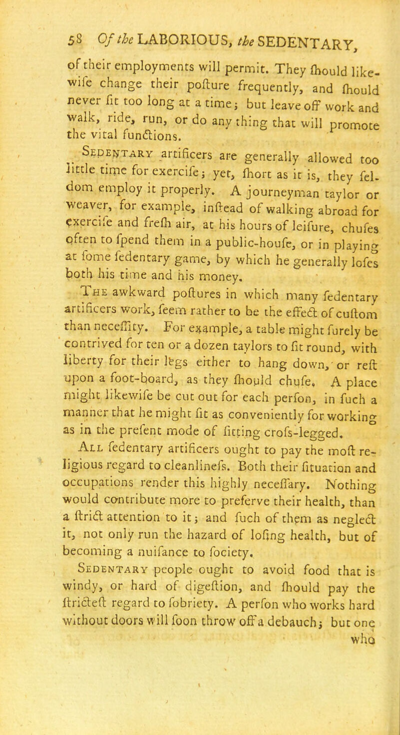 of their employments will permit. They (hould like- wife change their pofture frequently, and (hould never fit too long at a time j but leave off work and walk, ride, run, or do any thing that will promote the vital funcftions. ^ Sedentary artificers are generally allowed too iittle time forexercifej yet, fhort as it is, they fel- dom employ it properly. A journeyman taylor or weaver, for example, inftead of walking abroad for ^xercife and frelh air, at his hours of leifure, chufes Qften to fpend them in a public-houfc, or in playing at fome fedentary game, by which he generally lofes both his time and his money. The awkward poftures in which many fedentary artificers work, feem rather to be the effed of cuftom than neceffity. For e^jample, a table might furely be ■ contrived for ten or a dozen taylors to fit round, with liberty for their Ibgs either to hang down,-or reft upon a foot-board, as they fhopld chufe, A place might likewife be cut out for each perfon, in fuch a manner that he might fit as conveniently for working as in the prefent mode of fitting crofs-legged. All fedentary artificers ought to pay the moft re- ligious regard to cleanlinefs. Both their fituation and occupations render this highly neceffary. Nothing would contribute naore to preferve their health, than a ftrift attention to it; and fuch of thpm as neglccl it, not only run the hazard of lofing health, but of becoming a nuifance to fociety. Sedentary people ought to avoid food that is windy, or hard of digeftion, and fhould pay the llrideft regard to fobriety. A perfon who works hard without doors will foon throw off a debauch i but one who t