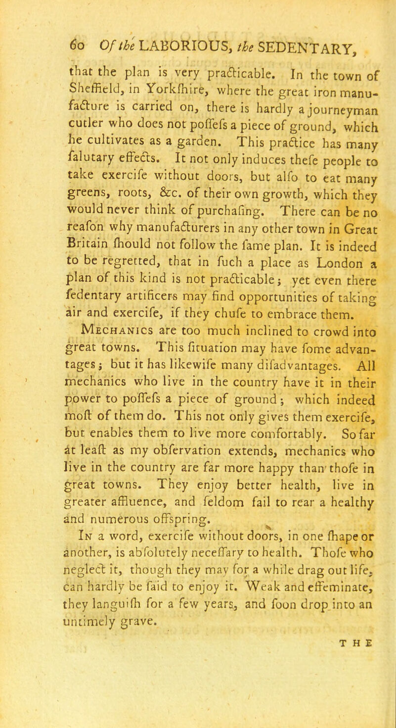 that the plan is very prafticable. In the town of Sheffield, in Yorkfhire, where the great iron manu- fadlure is carried on, there is hardly a journeyman cutler who does not poflefs a piece of ground, which he cultivates as a garden. This praftice has many /alutary effects. It not only induces thefe people to take exercife without doors, but alfo to eat many greens, roots, &c. of their own growth, which they would never think of purchafing. There can be no reafon why manufadurers in any other town in Great Britain fliould not follow the lame plan. It is indeed to be regretted, that in fuch a place as London a plan of this kind is not prafticable; yet even there fedentary artificers may find opportunities of taking air and exercife, if they chufe to embrace them. Mechanics are too much inclined to crowd into great towns. This firuation may have fome advan- tages i but it has likewifc many difadvantages. All mechanics who live in the country have it in their power to poflefs a piece of ground; which indeed inoft of them do. This not only gives them exercife, but enables them to live more comfortably. So far dt leaft as my obfervation extends, mechanics who live in the country are far more happy than thofe in great towns. They enjoy better health, live in greater affluence, and feldom fail to rear a healthy and numerous offspring. In a word, exercife without doors, in one fliapeor another, is abfolutely neceffary to health. Thofe who neglect it, though they may for a while drag out life, can hardly be faid to enjoy it. Weak and effeminate, they languiih for a few years, and foon dropjnto an untimely grave. THE