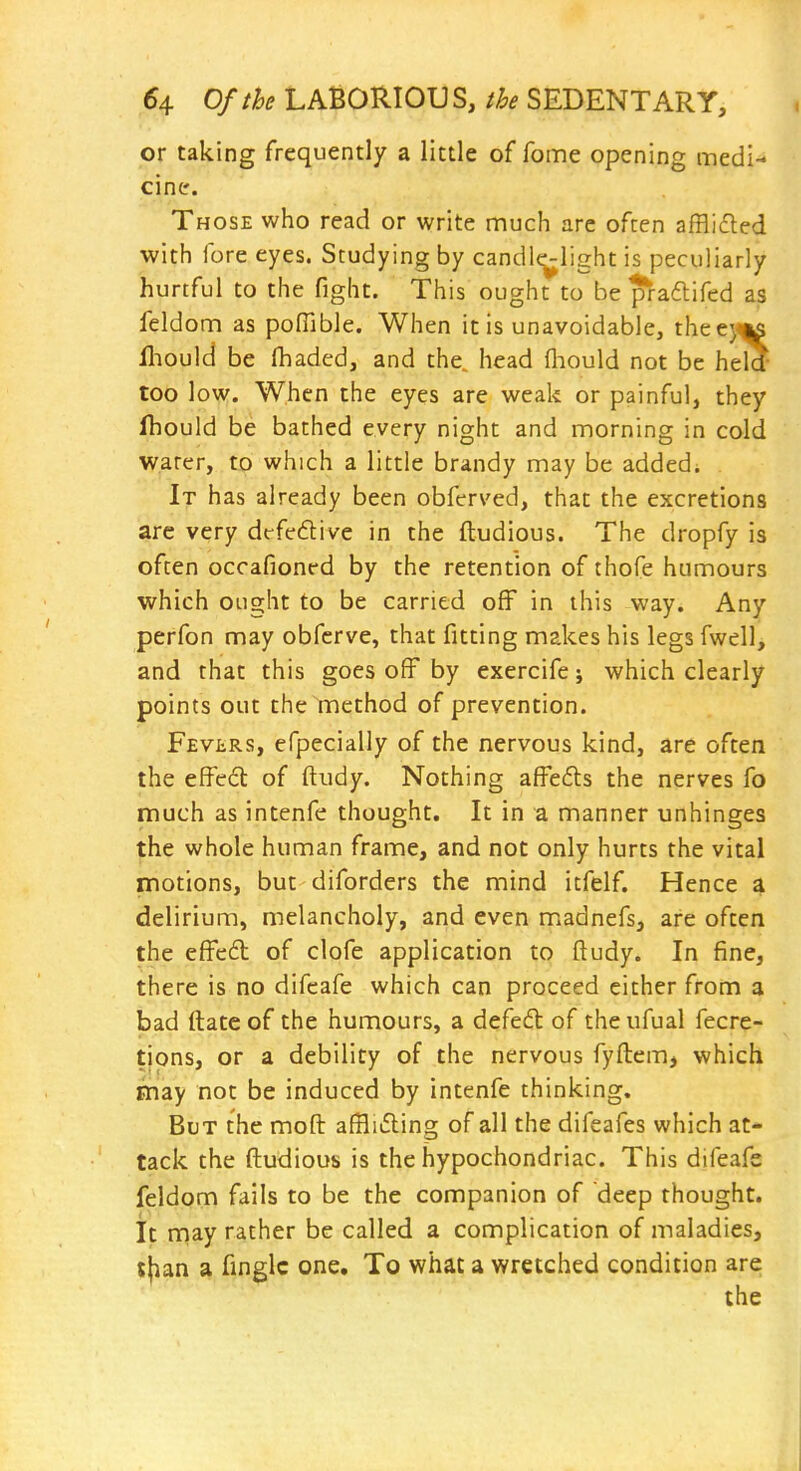 or taking frequently a little of fome opening medi- cine. Those who read or write much are often afBicfled with fore eyes. Studying by candle-light is peculiarly hurtful to the fight. This ought to be praftifed as feldom as pofilble. When it is unavoidable, theejms fliould be fhaded, and the^ head (liould not be held too low. When the eyes are weak or painful, they fhould be bathed every night and morning in cold water, to which a little brandy may be added; It has already been obferved, that the excretions are very drfedive in the ftudious. The dropfy is often occafioned by the retention of thofe humours which ought to be carried off in this way. Any perfon may obferve, that fitting makes his legs fwell, and that this goes off by exercife; which clearly points out the method of prevention. Fevlrs, efpecially of the nervous kind, are often the effed of ftudy. Nothing affeds the nerves fo much as intenfe thought. It in a manner unhinges the whole human frame, and not only hurts the vital motions, but diforders the mind itfelf. Hence a delirium, melancholy, and even madnefs, are often the effed of clofe application to ftudy. In fine, there is no difcafe which can proceed cither from a bad ftatc of the humours, a defed of the ufual fecre- tjons, or a debility of the nervous fyftem, which may not be induced by intenfe thinking. But the moft afBiding of all the difeafes which at- tack the ftudious is the hypochondriac. This difeafe feldom fails to be the companion of deep thought, it rnay rather be called a complication of maladies, t{ian a finglc one. To what a wretched condition are