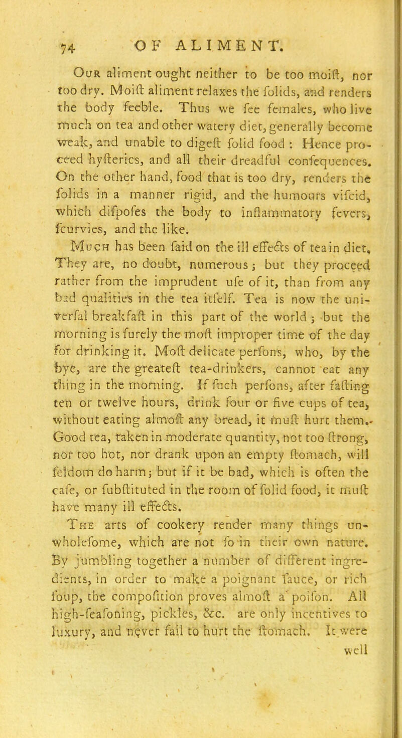 Our aliment ought neither to be too moift, nor too dry. Moid aliment relaxes the folids, and renders the body feeble. Thus we fee females, who live much on tea and other watery diet, generally become weak, and unable to digeft folid food : Hence pro- ceed hyfterics, and all their dreadful confequences. On the other hand, food that is too dry, renders the folids in a manner rigid, and the humours vifcid, which difpofes the body to inflammatory fevers, fcurvies, and the like. Much has been faidon the ill efFefts of teain diet. They are, no doubt, numerous; but they proceed rather from the imprudent ufe of it, than from any bad qualitie's in the tea itfelf. Tea is now the uni- verfal breakfaft in this part of the world} but the morning isfurely themofl improper tim.e of the day for drinking it. Moft delicate perfons, who, by the bye, are the greateft tea-drinkers, cannot eat any tiling in the morning. If fuch perfons, after fading ten or twelve hours, drink four or five cups of tea, without eating almoft any bread, it muft hurt them.- Good tea, taken in moderate quantity, not too ftrong, nof too hot, nor drank upon an empty ftomach, will feldom do harm; but if it be bad, which is often the cafe, or fubftituted in the room of folid food, it mud have many ill effeds. The arts of cookery render many things un- tvholefome, which are not fo in their own nature. By jumbling together a number of different ingre- dients, in order to make a poignant fauce, or rich foup, the compoficion proves almoft a' poifon. All high-feafoning, pickles, &c. are only incentives to luxury, and n?ver fail to hurt the ftomach. It were well