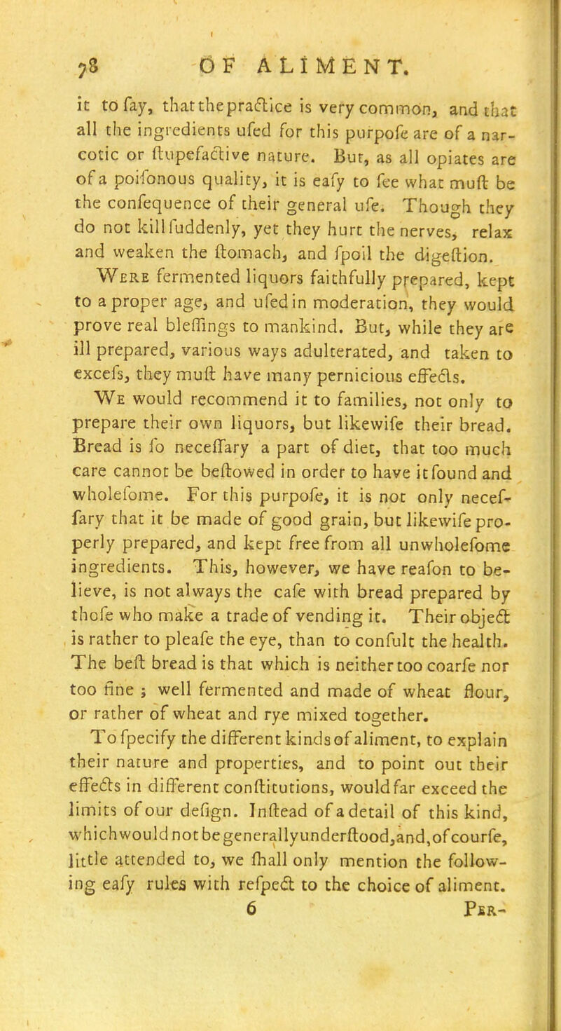 it to fay, thattheprafllce is very common, and that all the ingredients ufed for this purpofe are of a nar- cotic or ftiipefacliive nature. Bur, as all opiates are of a poifonous quality, it is eafy to fee what muft be the confequence of their general ufe. Thouc^h they do not killluddenly, yet they hurt the nerves, relax and weaken the ftomach, and fpoil the digeftion. Were fermented liquors faithfully prepared, kept to a proper age, and ufed in moderation, they would prove real bleffings to mankind. But, while they are ill prepared, various ways adulterated, and taken to excefs, they muft have many pernicious effecls. We would recommend it to families, not only to prepare their own liquors, but likewife their bread. Bread is fo necefifary a part of diet, that too much care cannot be bellowed in order to have it found and wholefome. For this purpofe, it is not only necef- fary that it be made of good grain, but likewife pro- perly prepared, and kept free from all unwholefome ingredients. This, however, we have reafon to be- lieve, is not always the cafe with bread prepared by thofe who make a trade of vending it. Their objed is rather to pleafe the eye, than to confult the health. The beft bread is that which is neither too coarfe nor too fine J well fermented and made of wheat flour, or rather of wheat and rye mixed together. Tofpecify the different kindsof aliment, to explain their nature and properties, and to point out their efFedts in different conftitutions, wouldfar exceed the limits of our defign. Inftead of a detail of this kind, whichwouldnotbegenerallyunderftood,and,ofcourfe, little attended to, we fhall only mention the follow- ing eafy rules with refped to the choice of aliment. 6 Pbr-