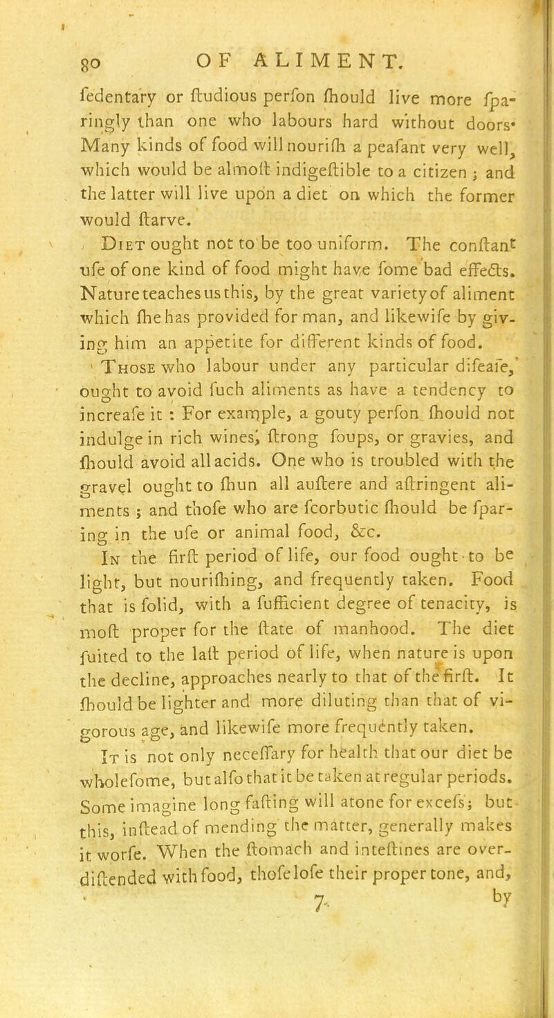 fedentary or ftudious perfon fhould live more fpa- ringly than one who labours hard without doors* Many kinds of food wiilnourifh a peafant very well, which would be almolt indigeftible to a citizen ; and the latter will live upon a diet on which the former would ftarve. Diet ought not to be too uniform. The conflant life of one kind of food might have fome bad efFefts. Nature teaches us this, by the great varietyof aliment which fliehas provided for man, and likewife by giv- ing him an appetite for different kinds of food. ' Those who labour under any particular difeale, ought to avoid fuch aliments as have a tendency to increafe it : For example, a gouty perfon^ fliouid not indulge in rich winesi ftrong foups, or gravies, and fl-jould avoid all acids. One who is troubled with the gravel ought to lliun all auftere and aftringent ali- ments J and thofe who are fcorbutic fliould be fpar- ing in the ufe or animal foodj &c. In the firft period of life, our food ought to be light, but nourifliing, and frequently taken. Food that is folid, with a fufRcient degree of tenacity, is mod proper for the ftate of manhood. The diet fuited to the lall period of life, when nature is upon the decline, approaches nearly to that of the firft. It fhould be lighter and more diluting than than of vi- gorous age, and likewife more frequently taken. It is not only neceflary for health that our diet be wholefome, but alfo that it be taken at regular periods. Some imagine long fading will atone for excefs; buc- this, inftead of mending the matter, generally makes it worfe. When the ftomach and inteftines are over- diftended with food, thofe lofe their proper tone, and, 7. by